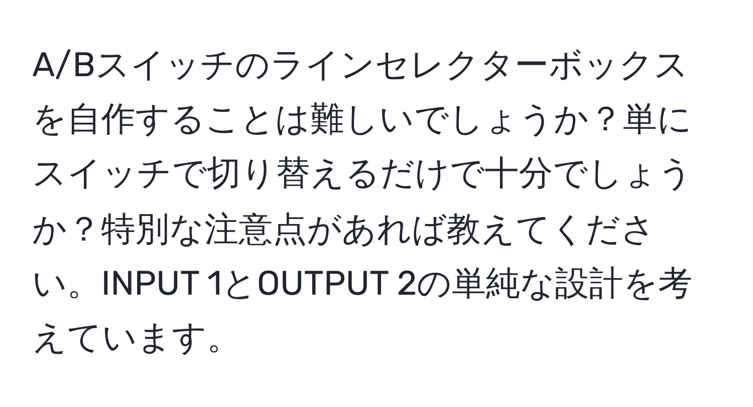 A/Bスイッチのラインセレクターボックスを自作することは難しいでしょうか？単にスイッチで切り替えるだけで十分でしょうか？特別な注意点があれば教えてください。INPUT 1とOUTPUT 2の単純な設計を考えています。