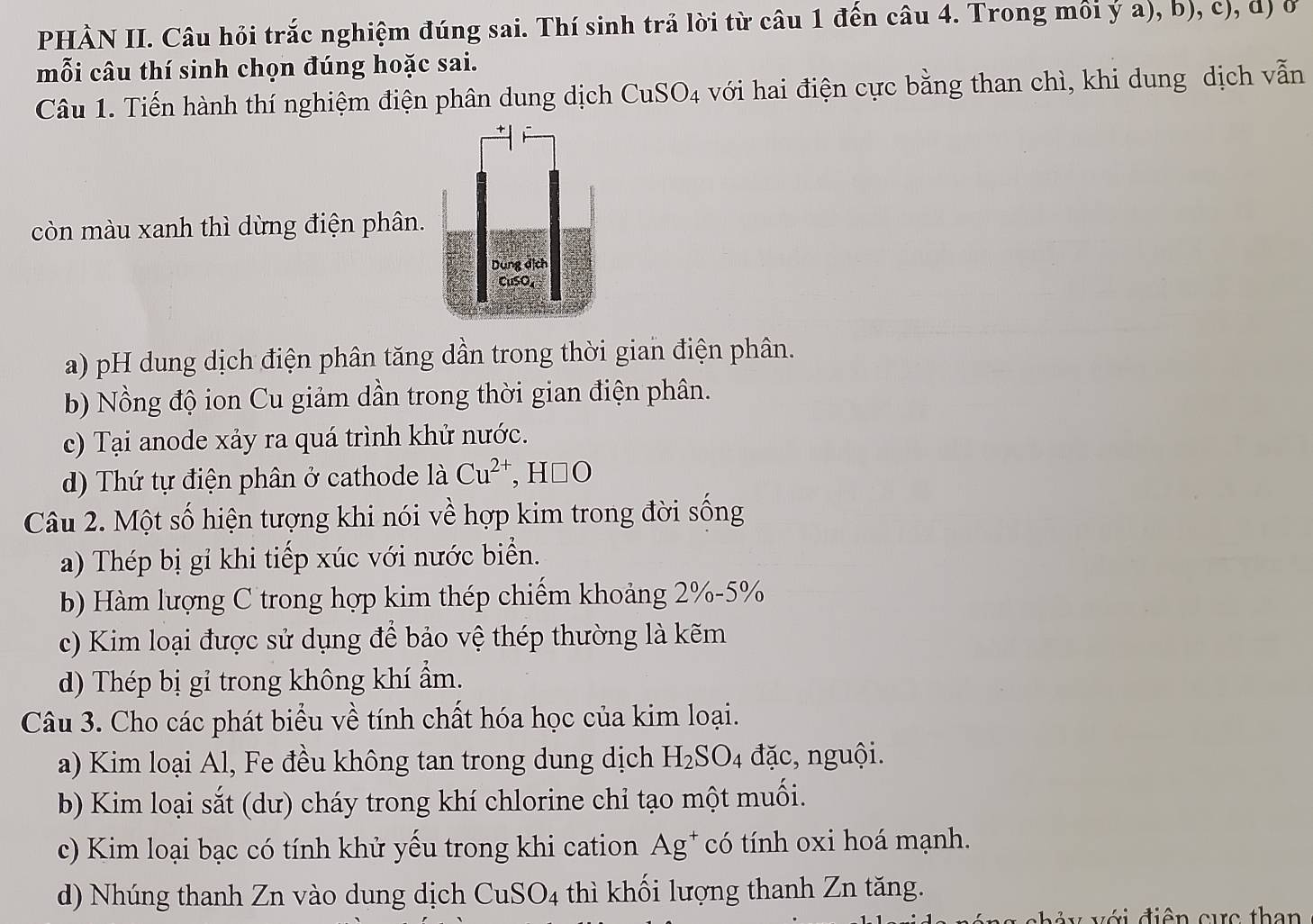 PHÀN II. Câu hỏi trắc nghiệm đúng sai. Thí sinh trả lời từ câu 1 đến câu 4. Trong môi ý a), b), c), d) ở
mỗi câu thí sinh chọn đúng hoặc sai.
Câu 1. Tiến hành thí nghiệm điện phân dung dịch CuSO_4 với hai điện cực bằng than chì, khi dung dịch vẫn
còn màu xanh thì dừng điện phân.
a) pH dung dịch điện phân tăng dần trong thời gian điện phân.
b) Nồng độ ion Cu giảm dần trong thời gian điện phân.
c) Tại anode xảy ra quá trình khử nước.
d) Thứ tự điện phân ở cathode laCu^(2+), H□ O
Câu 2. Một số hiện tượng khi nói về hợp kim trong đời sống
a) Thép bị gỉ khi tiếp xúc với nước biển.
b) Hàm lượng C trong hợp kim thép chiếm khoảng 2% - 5%
c) Kim loại được sử dụng để bảo vệ thép thường là kẽm
d) Thép bị gỉ trong không khí ẩm.
Câu 3. Cho các phát biểu về tính chất hóa học của kim loại.
a) Kim loại Al, Fe đều không tan trong dung dịch H_2SO_4 đặc, nguội.
b) Kim loại sắt (dư) cháy trong khí chlorine chỉ tạo một muối.
c) Kim loại bạc có tính khử yếu trong khi cation Ag^+ có tính oxi hoá mạnh.
d) Nhúng thanh Zn vào dung dịch CuSO_4 thì khối lượng thanh Zn tăng.
chảy với điện cực than