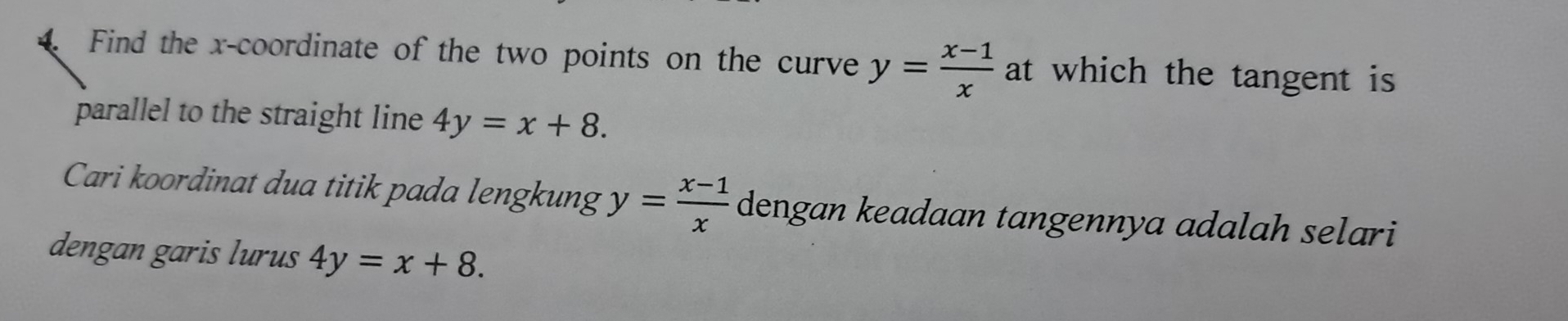 Find the x-coordinate of the two points on the curve y= (x-1)/x  at which the tangent is 
parallel to the straight line 4y=x+8. 
Cari koordinat dua titik pada lengkung y= (x-1)/x  dengan keadaan tangennya adalah selari 
dengan garis lurus 4y=x+8.