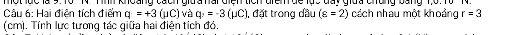 Một lục là 9. 10 N. Tình khoảng cách giữa nai diện tích điểm đề lực day giữa chủng bảng 1, 6.16 ' N. 
Câu 6: Hai điện tích điểm q_1=+3(mu C) và q_2=-3(mu C) , đặt trong dầu (varepsilon =2) cách nhau một khoảng r=3
(cm). Tính lực tương tác giữa hai điện tích đó.
