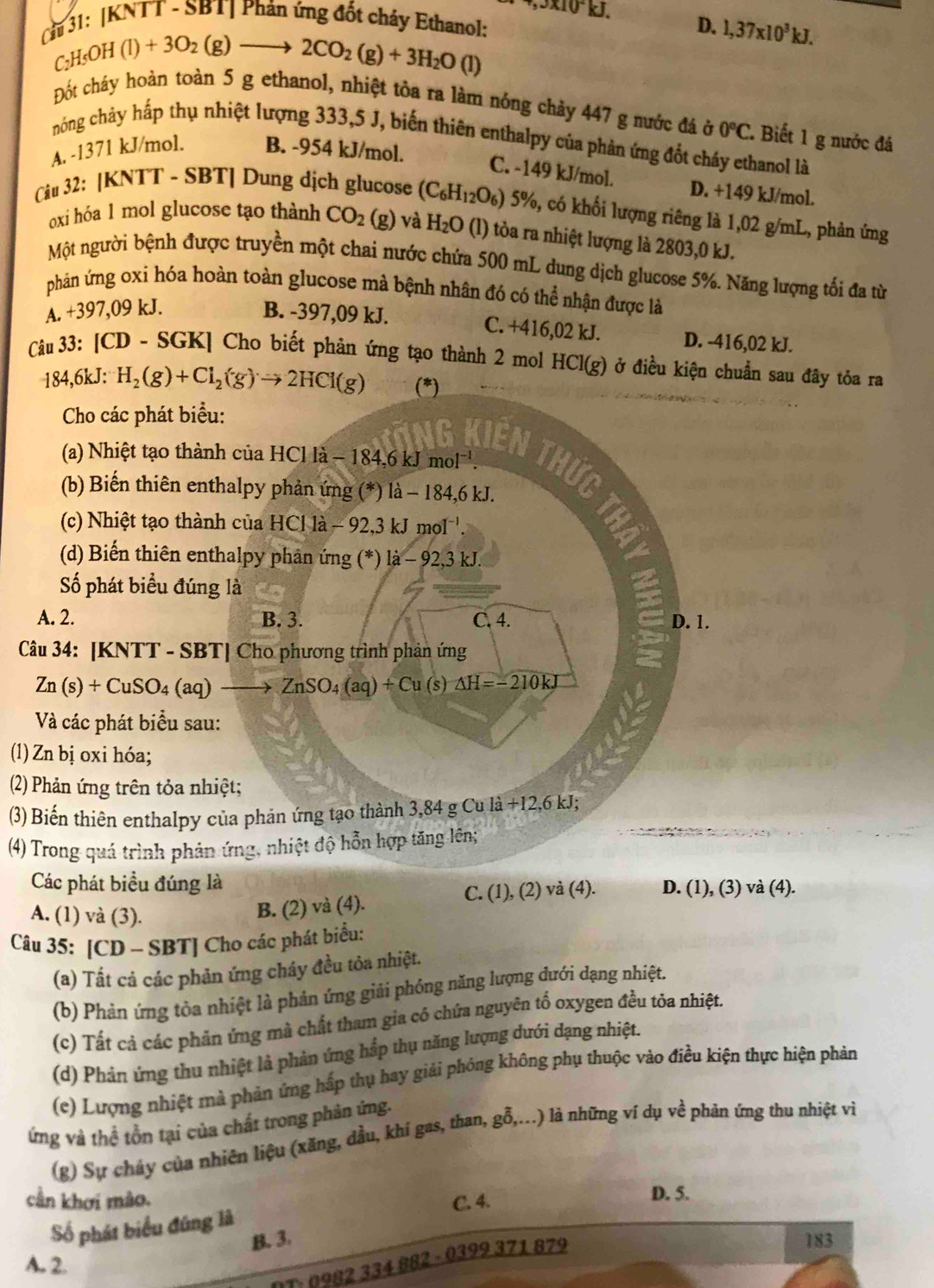 ,3* 10^2kJ
Cầu 31: |KNTT - SBT| Phản ứng đốt chảy Ethanol:
D. 1,37* 10^3kJ.
C_2H_5OH(l)+3O_2(g)to 2CO_2(g)+3H_2O(l)
Đốt cháy hoàn toàn 5 g ethanol, nhiệt tỏa ra làm nóng chảy 447 g nước đá ở 0°C.. Biết 1 g nước đá
hóng chảy hấp thụ nhiệt lượng 333,5 J, biến thiên enthalpy của phản ứng đốt cháy ethanol là
A. -1371 kJ/mol. B. -954 kJ/mol.
C. -149 kJ/mol. D. +149 kJ/mol.
Câu 32: [KNTT - SBT] Dung dịch glucose (C_6H_12O_6) 5%, có khối lượng riêng là 1,02 g/mL, phản ứng
oxi hóa 1 mol glucose tạo thành CO_2 beginpmatrix gendpmatrix ) và H_2O (l) tòa ra nhiệt lượng là 2803,0 kJ.
Một người bệnh được truyền một chai nước chứa 500 mL dung dịch glucose 5%. Năng lượng tối đa từ
phán ứng oxi hóa hoàn toàn glucose mà bệnh nhân đó có thể nhận được là
A. +397,09 kJ. B. -397,09 kJ.
C. +416,02 kJ. D. -416,02 kJ.
Câu 33: [CD - SGK] Cho biết phản ứng tạo thành 2 mol HCl(g) ở điều kiện chuẩn sau đây tỏa ra
184,6kJ: H_2(g)+Cl_2(g)to 2HCl(g) (*)
Cho các phát biểu:
G Kiến Thức
(a) Nhiệt tạo thành của HC HClla-184,6kJmol^(-1).
(b) Biến thiên enthalpy phản ứng (*) là - 184,6 kJ.
(c) Nhiệt tạo thành của HCl là - 92,3 kJ mol '.
(d) Biến thiên enthalpy phản ứng (*) là -92 ,3 kJ.
Số phát biểu đúng là
A. 2. B. 3. C. 4. D. 1.
Câu 34: [KNTT - SBT] Cho phương trình phản ứng
Zn(s)+CuSO_4(aq)to ZnSO_4(aq)+Cu(s △ H=-210kJ
Và các phát biểu sau:
(1) Zn bị oxi hóa;
(2) Phản ứng trên tỏa nhiệt;
(3) Biến thiên enthalpy của phản ứng tạo thành 3,84 g Cu la+12,6 kJ;
(4) Trong quá trình phản ứng, nhiệt độ hỗn hợp tăng lên;
Các phát biều đúng là D. (1), (3) và (4).
A. (1) và (3).
B. (2) và (4). C. (1), (2) và (4).
Câu 35: [CD - SBT] Cho các phát biểu:
(a) Tất cả các phản ứng cháy đều tỏa nhiệt.
(b) Phản ứng tòa nhiệt là phản ứng giải phóng năng lượng đưới dạng nhiệt.
(c) Tất cả các phản ứng mà chất tham gia cỏ chứa nguyên tố oxygen đều tỏa nhiệt
(d) Phản ứng thu nhiệt là phản ứng hắp thụ năng lượng dưới dạng nhiệt.
(e) Lượng nhiệt mà phản ứng hấp thụ hay giải phóng không phụ thuộc vào điều kiện thực hiện phản
ứng và thế tồn tại của chất trong phản ứng.
(g) Sự cháy của nhiên liệu (xăng, dầu, khí gas, than, gỗ,...) là những ví dụ về phản ứng thu nhiệt vì
cần khơi mào. C. 4.
D. 5.
Số phát biểu đúng là
B. 3. 183
A. 2.
DT: 0982 334 882 - 0399 371 879