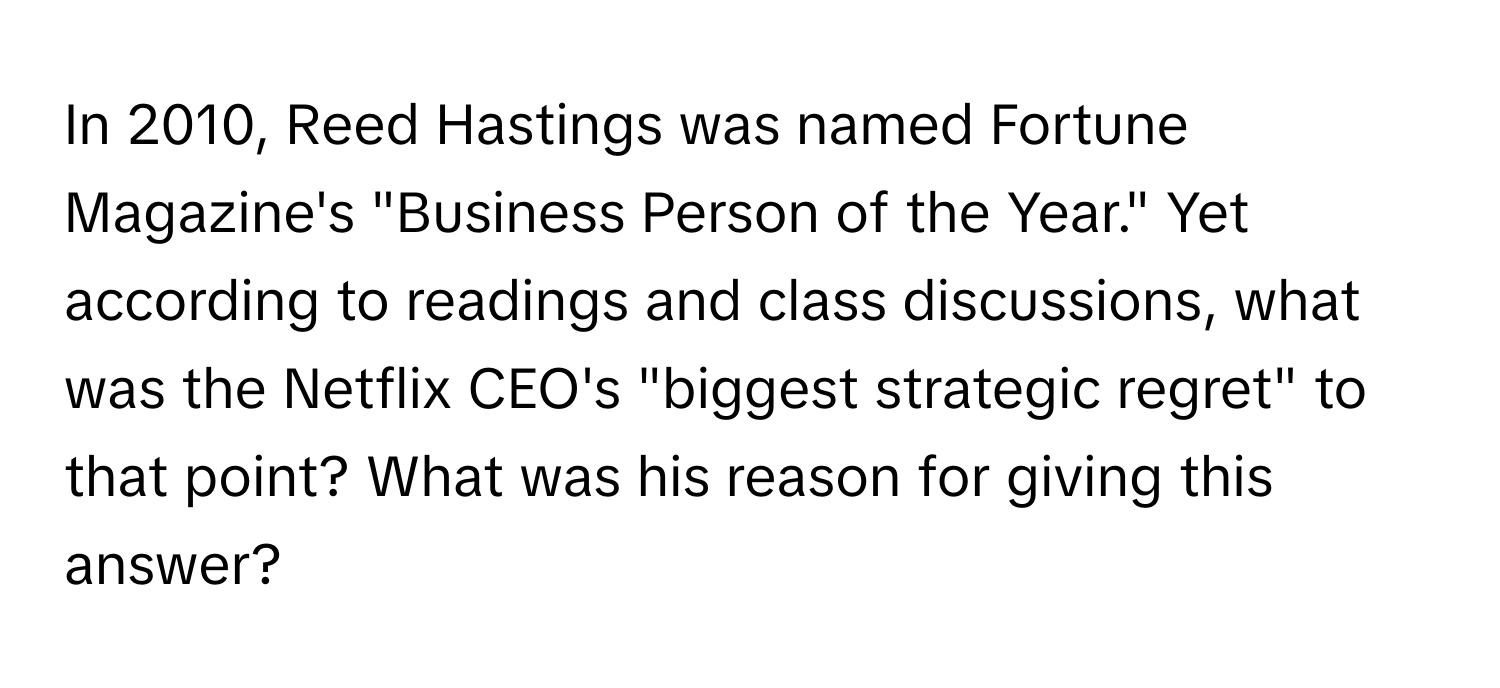 In 2010, Reed Hastings was named Fortune Magazine's "Business Person of the Year." Yet according to readings and class discussions, what was the Netflix CEO's "biggest strategic regret" to that point? What was his reason for giving this answer?