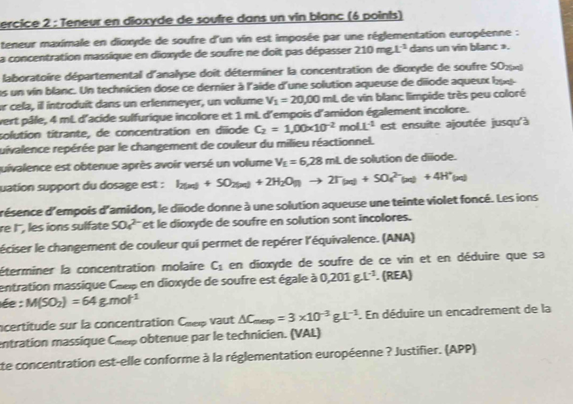 ercice 2 : Teneur en dioxyde de soufre dans un vin blanc (6 points)
teneur maximale en dioxyde de soufre d'un vin est imposée par une réglementation européenne :
la concentration massique en dioxyde de soufre ne doît pas dépasser 210mgL^(-1) dans un vin blanc ».
laboratoire départemental d'analyse doit déterminer la concentration de dioxyde de soufre S024)
es un vin blanc. Un technicien dose ce dernier à l'aide d'une solution aqueuse de diïode aqueux buq-
er cela, il introduit dans un erlenmeyer, un volume V_1=20,00 mL de vin blanc limpide très peu coloré
vert pâle, 4 mL d'acide sulfurique incolore et 1 mL d'empois d'amidon également incolore.
solution titrante, de concentration en diñode C_2=1,00* 10^(-2)molL^(-1) est ensuite ajoutée jusqu'à
ruivalence repérée par le changement de couleur du milieu réactionnel.
quivalence est obtenue après avoir versé un volume V_E=6,28mL de solution de diïode.
uation support du dosage est : I_2(aq)+SO_2(aq)+2H_2O_(l)to 2T_(aq)+SO_4^((2-)(aq)+4H^+)(aq)
d'ésence d'empois d'amidon, le diiode donne à une solution aqueuse une teinte violet foncé. Les ions
re l, les ions sulfate SO_4^((2-) et le dioxyde de soufre en solution sont incolores.
léciser le changement de couleur qui permet de repérer l'équivalence. (ANA)
éterminer la concentration molaire C_1) en dioxyde de soufre de ce vin et en déduire que sa
entration massique Chep en dioxyde de soufre est égale à 0,201g.L^(-1). (REA)
ée : M(SO_2)=64g.mol^(-1)
ncertitude sur la concentration Chei vaut △ C_mexp=3* 10^(-3)gL^(-1). En déduire un encadrement de la
entration massique Chep obtenue par le technicien. (VAL)
te concentration est-elle conforme à la réglementation européenne ? Justifier. (APP)