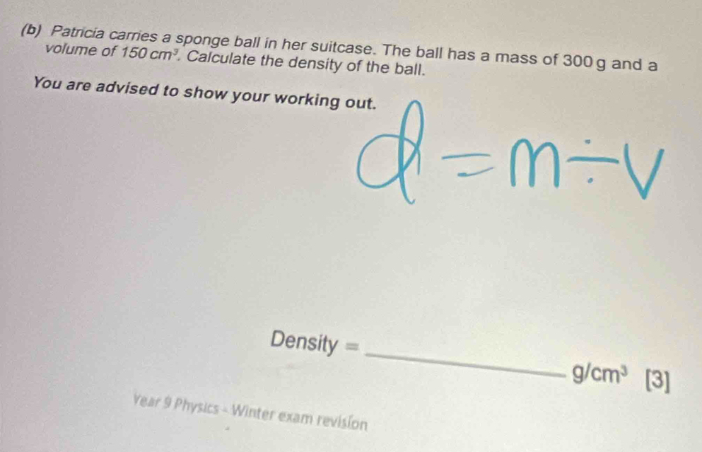 Patricia carries a sponge ball in her suitcase. The ball has a mass of 300 g and a 
volume of 150cm^3. Calculate the density of the ball. 
You are advised to show your working out.
Density = _  g/cm^3 [3] 
Year 9 Physics - Winter exam revision