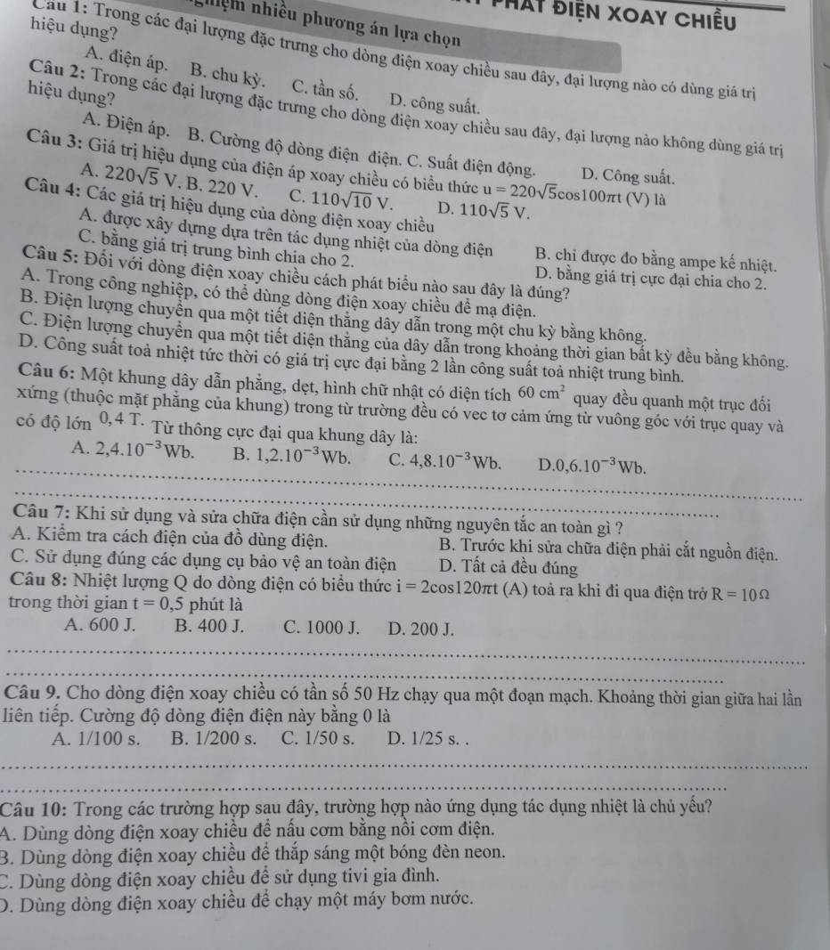 Hat điện Xoay chiều
hiệm nhiều phương án lựa chọn
hiệu dụng?
Cầu 1: Trong các đại lượng đặc trưng cho dòng điện xoay chiều sau đây, đại lượng nào có dùng giá trì
A. điện áp. B. chu kỳ. C. tần số.
hiệu dụng?
D. công suất.
Câu 2: Trong các đại lượng đặc trưng cho dòng điện xoay chiều sau đây, đại lượng nào không dùng giá trì
A. Điện áp. B. Cường độ dòng điện điện. C. Suất điện động. D. Công suất.
Câu 3: Giá trị hiệu dụng của điện áp xoay chiều có biểu thức u=220sqrt(5)cos 100π t (V) là
A. 220sqrt(5)V. B. 220 V. C. 110sqrt(10)V. D. 110sqrt(5)V.
Câu 4: Các giá trị hiệu dụng của dòn chiều
A. được xây dựng dựa trên tác dụng nhiệt của dòng điện B. chỉ được đo bằng ampe kế nhiệt.
C. bằng giá trị trung bình chịa cho 2. D. bằng giá trị cực đại chia cho 2.
Câu 5: Đối với dòng điện xoay chiều cách phát biểu nào sau đây là đúng?
A. Trong công nghiệp, có thể dùng dòng điện xoay chiều để mạ điện.
B. Điện lượng chuyển qua một tiết diện thăng dây dẫn trong một chu kỳ bằng không.
C. Điện lượng chuyển qua một tiết diện thăng của dây dẫn trong khoảng thời gian bất kỳ đều bằng không.
D. Công suất toả nhiệt tức thời có giá trị cực đại bằng 2 lần công suất toả nhiệt trung bình.
Câu 6: Một khung dây dẫn phẳng, dẹt, hình chữ nhật có diện tích 60cm^2 quay đều quanh một trục đối
xứng (thuộc mặt phẳng của khung) trong từ trường đều có vec tơ cảm ứng từ vuông góc với trục quay và
có độ lớn 0,4 T. Từ thông cực đại qua khung dây là:
_
_
A. 2,4.10^(-3)Wb. B. 1,2.10^(-3)Wb. C. 4,8.10^(-3)Wb. D. 0,6.10^(-3)Wb.
_
_
_
_
Câu 7: Khi sử dụng và sửa chữa điện cần sử dụng những nguyên tắc an toàn gì ?
A. Kiểm tra cách điện của đồ dùng điện.  B. Trước khi sửa chữa điện phải cắt nguồn điện.
C. Sử dụng đúng các dụng cụ bảo vệ an toàn điện D. Tất cả đều đúng
Câu 8: Nhiệt lượng Q do dòng điện có biểu thức i=2cos 120π t (A) toả ra khi đi qua điện trở R=10Omega
trong thời gian t=0,5 phút là
A. 600 J. B. 400 J. C. 1000 J. D. 200 J.
_
_
_
_
__
_
Câu 9. Cho dòng điện xoay chiều có tần số 50 Hz chạy qua một đoạn mạch. Khoảng thời gian giữa hai lần
liên tiếp. Cường độ dòng điện điện này bằng 0 là
A. 1/100 s. B. 1/200 s. C. 1/50 s. D. 1/25 s. .
_
_
Câu 10: Trong các trường hợp sau đây, trường hợp nào ứng dụng tác dụng nhiệt là chủ yếu?
A. Dùng dòng điện xoay chiều để nấu cơm bằng nồi cơm điện.
B. Dùng dòng điện xoay chiều để thắp sáng một bóng đèn neon.
C. Dùng dòng điện xoay chiều đề sử dụng tivi gia đình.
D. Dùng dòng điện xoay chiều để chạy một máy bơm nước.