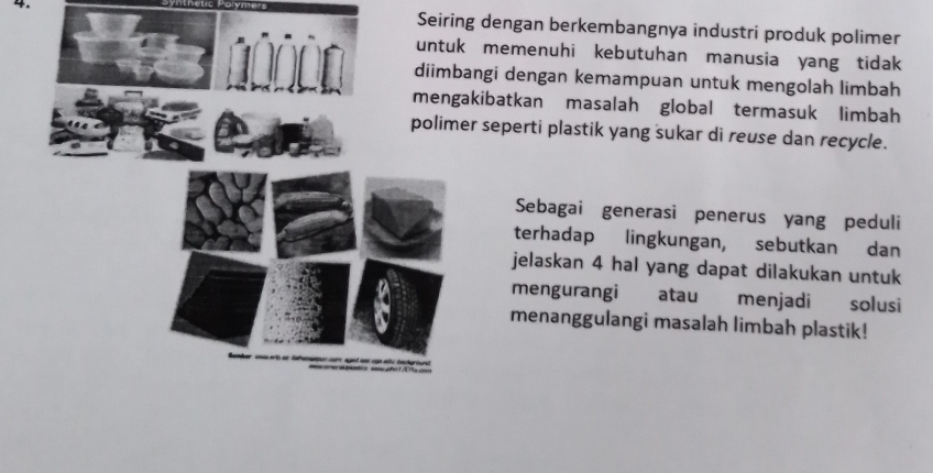 Seiring dengan berkembangnya industri produk polimer 
memenuhi kebutuhan manusia yang tidak 
gi dengan kemampuan untuk mengolah limbah 
ibatkan masalah global termasuk limbah 
seperti plastik yang sukar di reuse dan recycle. 
Sebagai generasi penerus yang peduli 
terhadap lingkungan, sebutkan dan 
jelaskan 4 hal yang dapat dilakukan untuk 
mengurangi atau menjadi solusi 
menanggulangi masalah limbah plastik!