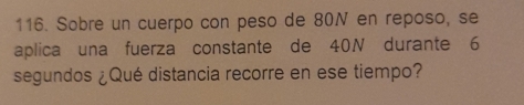 Sobre un cuerpo con peso de 80N en reposo, se 
aplica una fuerza constante de 40N durante 6
segundos ¿Qué distancia recorre en ese tiempo?