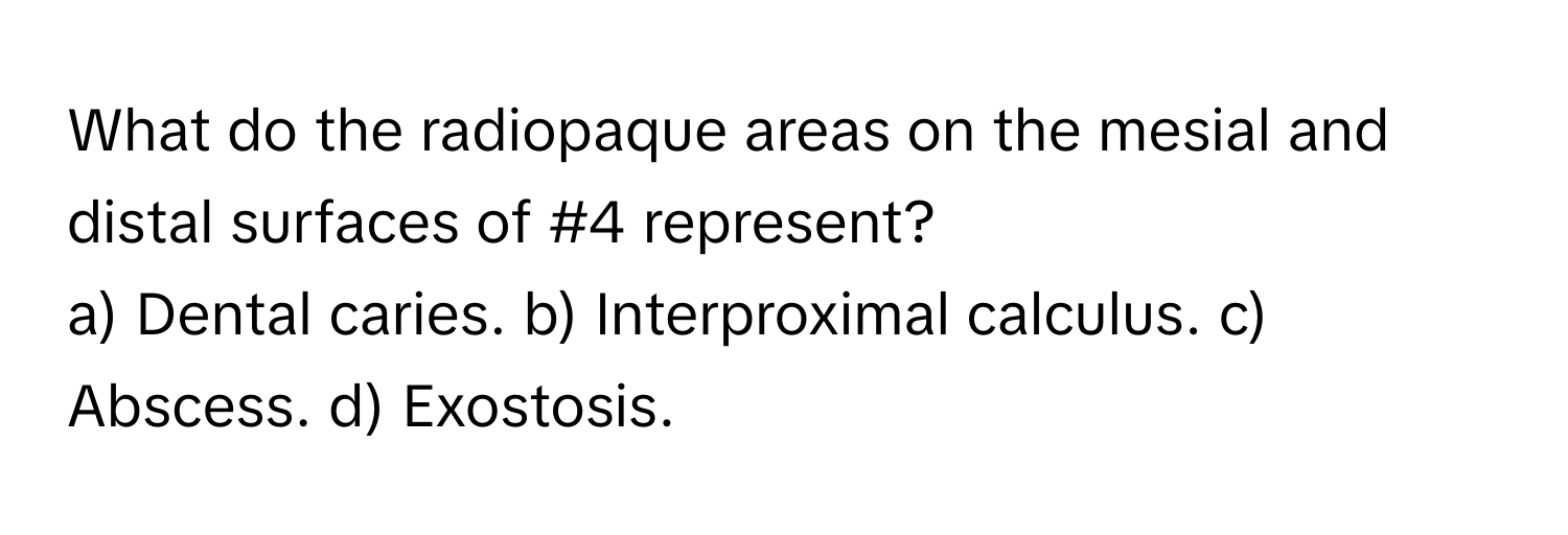 What do the radiopaque areas on the mesial and distal surfaces of #4 represent?

a) Dental caries. b) Interproximal calculus. c) Abscess. d) Exostosis.