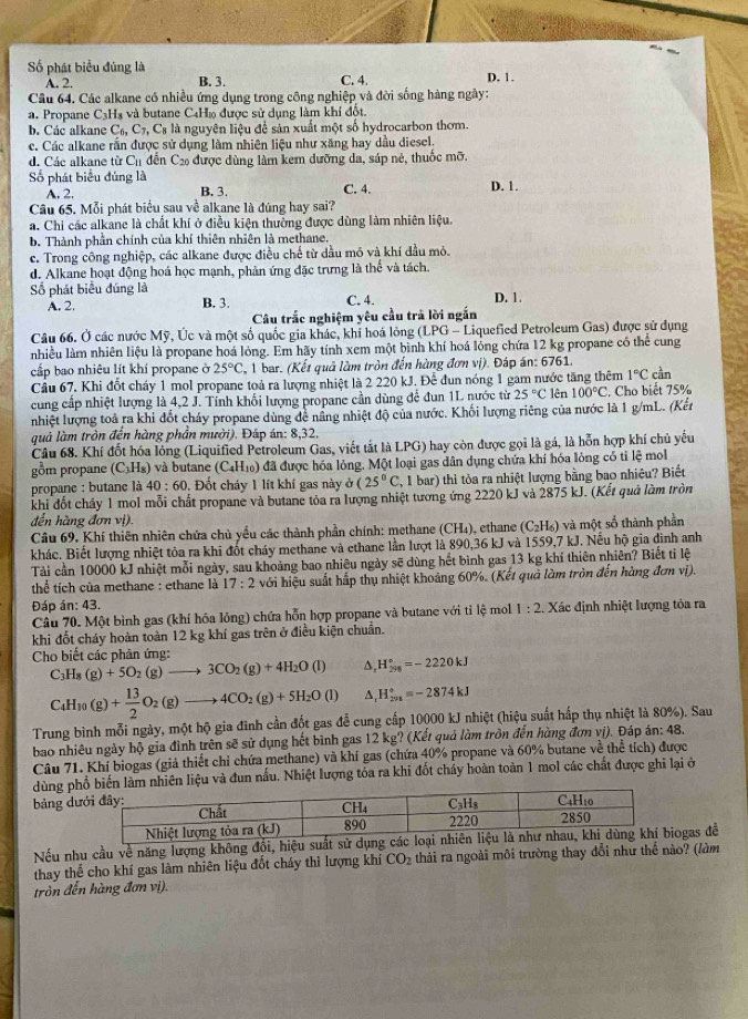 ố phát biểu đúng là C. 4. D. 1.
A. 2. B. 3.
Câu 64. Các alkane có nhiều ứng dụng trong công nghiệp và đời sống hàng ngày:
a. Propane C_3H_8 và butane C4H» được sử dụng làm khí đốt.
b. Các alkane C_6,C_7,C_8 là nguyên liệu để sản xuất một số hydrocarbon thơm.
c. Các alkane rằn được sử dụng làm nhiên liệu như xăng hay dầu diesel.
d. Các alkane từ C_11 dễn C_21 6 được đùng làm kem dưỡng da, sáp nẻ, thuốc mỡ.
Số phát biểu đúng là
A. 2. B. 3. C. 4. D. 1.
Câu 65. Mỗi phát biểu sau về alkane là đúng hay sai?
a. Chi các alkane là chất khí ở điều kiện thường được dùng làm nhiên liệu.
b. Thành phần chính của khí thiên nhiên là methane.
c. Trong công nghiệp, các alkane được điều chế từ dầu mỏ và khí đầu mỏ.
d. Alkane hoạt động hoá học mạnh, phản ứng đặc trưng là thể và tách.
Số phát biểu đúng là
A. 2. B. 3. C. 4. D. 1.
Câu trắc nghiệm yêu cầu trả lời ngắn
Câu 66. Ở các nước Mỹ, Úc và một số quốc gia khác, khi hoá lồng (LPG - Liquefied Petroleum Gas) được sử dụng
nhiều làm nhiên liệu là propane hoá lỏng. Em hãy tính xem một bình khí hoá lỏng chứa 12 kg propane có thể cung
cấp bao nhiêu lít khí propane ở 25°C , 1 bar. (Kết quả làm tròn đến hàng đơn vị). Đáp án: 6761.
Cầu 67. Khi đốt cháy 1 mol propane toả ra lượng nhiệt là 2 220 kJ. Để đun nóng 1 gam nước tăng thêm 1°C cần
cung cấp nhiệt lượng là 4,2 J. Tỉnh khối lượng propane cần dùng để đun 1L nước từ 25°C lên 100°C. Cho biết 75%
nhiệt lượng toà ra khi đốt cháy propane dùng đề năng nhiệt độ của nước. Khối lượng riêng của nước là 1 g/mL. (Kết
quả làm tròn đến hàng phần mười). Đáp án: 8,32.
Cầu 68. Khí đốt hóa lỏng (Liquified Petroleum Gas, viết tắt là LPG) hay còn được gọi là gá, là hỗn hợp khí chủ yếu
gồm propane (C_3H_8) và butane (C₄H₁) đã được hóa lỏng. Một loại gas dân dụng chứa khí hóa lỏng có tỉ lệ mol
propane : butane là 40:60. Đốt cháy 1 lít khí gas này ở (25°C ,1bar) thì tỏa ra nhiệt lượng bằng bao nhiêu? Biết
khi đốt chấy 1 mol mỗi chất propane và butane tỏa ra lượng nhiệt tương ứng 2220 kJ và 2875 kJ. (Kết quả làm tròn
đến hàng đơn vị).
Câu 69. Khí thiên nhiên chứa chủ yểu các thành phần chính: methane (CH₄), ethane (C_2H_6) và một số thành phần
khác, Biết lượng nhiệt tỏa ra khi đốt cháy methane và ethane lần lượt là 890,36 kJ và 1559,7 kJ. Nếu hộ gia đình anh
Tài cần 10000 kJ nhiệt mỗi ngày, sau khoảng bao nhiêu ngày sẽ dùng hết bình gas 13 kg khí thiên nhiên? Biết ti lệ
thể tích của methane : ethane là 17:2 với hiệu suất hấp thụ nhiệt khoảng 60%. (Kết quả làm tròn đến hàng đơn vị).
Đáp án: 43.   Xác định nhiệt lượng tỏa ra
Câu 70. Một bình gas (khí hóa lỏng) chứa hỗn hợp propane và butane với tỉ lệ mol 1:2
khi đốt cháy hoàn toàn 12 kg khí gas trên ở điều kiện chuẩn.
Cho biết các phản ứng:
C_3H_8(g)+5O_2(g)to 3CO_2(g)+4H_2O(l) ^ H_(298)°=-2220kJ
C_4H_10(g)+ 13/2 O_2(g)to 4CO_2(g)+5H_2O(l) A H_(201)°=-2874kJ
Trung bình mỗi ngày, một hộ gia đình cần đốt gas đễ cung cấp 10000 kJ nhiệt (hiệu suất hấp thụ nhiệt là 80%). Sau
bao nhiêu ngày hộ gia đình trên sẽ sử dụng hết bình gas 12 kg? (Kết quả làm tròn đến hùng đơn vị). Đáp án: 48.
Câu 71. Khí biogas (giả thiết chỉ chứa methane) và khí gas (chứa 40% propane và 60% butane về thể tích) được
dùng phhiên liệu và đun nấu. Nhiệt lượng tỏa ra khi đốt chấy hoàn toàn 1 mol các chất được ghi lại ở
bảng dư
Nếu nhu cầu về năng lượng không đổi, hiệu suất sửogas đề
thay thể cho khí gas làm nhiên liệu đốt cháy thì lượng khí CO_2 thải ra ngoài môi trường thay đổi như thế nào? (làm
tròn đến hàng đơn vị).