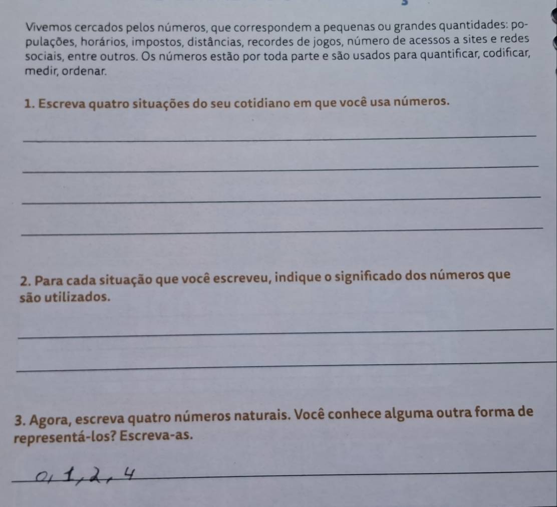 Vivemos cercados pelos números, que correspondem a pequenas ou grandes quantidades: po- 
pulações, horários, impostos, distâncias, recordes de jogos, número de acessos a sites e redes 
sociais, entre outros. Os números estão por toda parte e são usados para quantificar, codificar, 
medir, ordenar. 
1. Escreva quatro situações do seu cotidiano em que você usa números. 
_ 
_ 
_ 
_ 
2. Para cada situação que você escreveu, indique o significado dos números que 
são utilizados. 
_ 
_ 
3. Agora, escreva quatro números naturais. Você conhece alguma outra forma de 
representá-los? Escreva-as. 
_