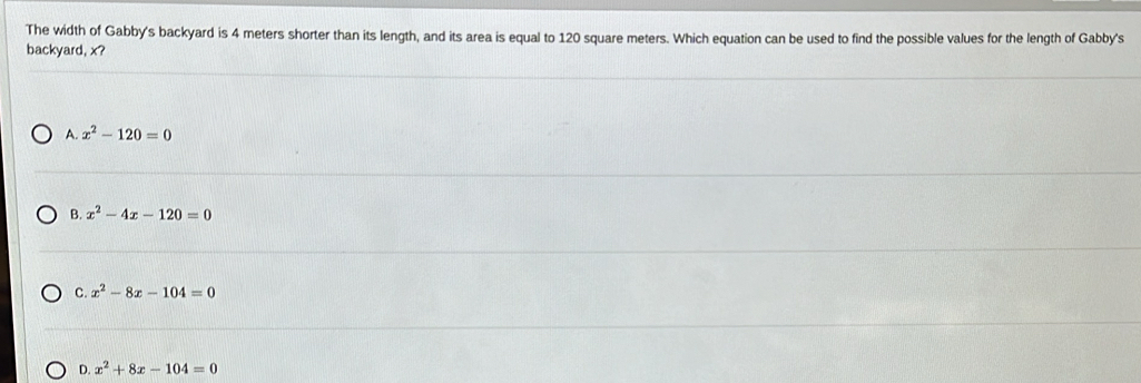 The width of Gabby's backyard is 4 meters shorter than its length, and its area is equal to 120 square meters. Which equation can be used to find the possible values for the length of Gabby's
backyard, x?
A. x^2-120=0
B. x^2-4x-120=0
C. x^2-8x-104=0
D. x^2+8x-104=0