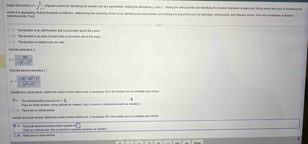 Graph the function y= 8/x^2+1  (Agnesi's witch) by identifying the domain and any symmetries, finding the derivatives y ' and y '' , finding the critical points and identifying the function's behevior at each one, finding where the curve is increasing and
where it is decreasing, finding the points of inflection, determining the concavity of the curve, identifying any asymptotes, and plotting any key points such as intercepts, critical points, and inflection points. Then find coordinates of absolute
extreme points, if any
C. The function is an odd function that is symmetric about the y-axis.
D. The function is an even function that is symmetric about the origin.
E. The function is neither even nor odd.
Find the derivative y '
y'=-frac 16x(x^2+1)^2
Find the second derivative y ''
y''=frac -16(-3x^2+1)(x^2+1)^3
ldentify any critical points. Select the correct choice below and, if necessary, fill in the answer box to complete your choice.
A. The critical point(s) occur(s) at x=0
(Type an exact answer, using radicals as needed. Use a comma to separate answers as needed.)
8. There are no critical points.
ldentify any local minima. Select the correct choice below and, if necessary, fill in the answer box to complete your choice.
④ A. The local minimum/minima is/are located at
(Type an ordered pair. Use a comma to separate answers as needed.)
B. There are no local minime.
M
More