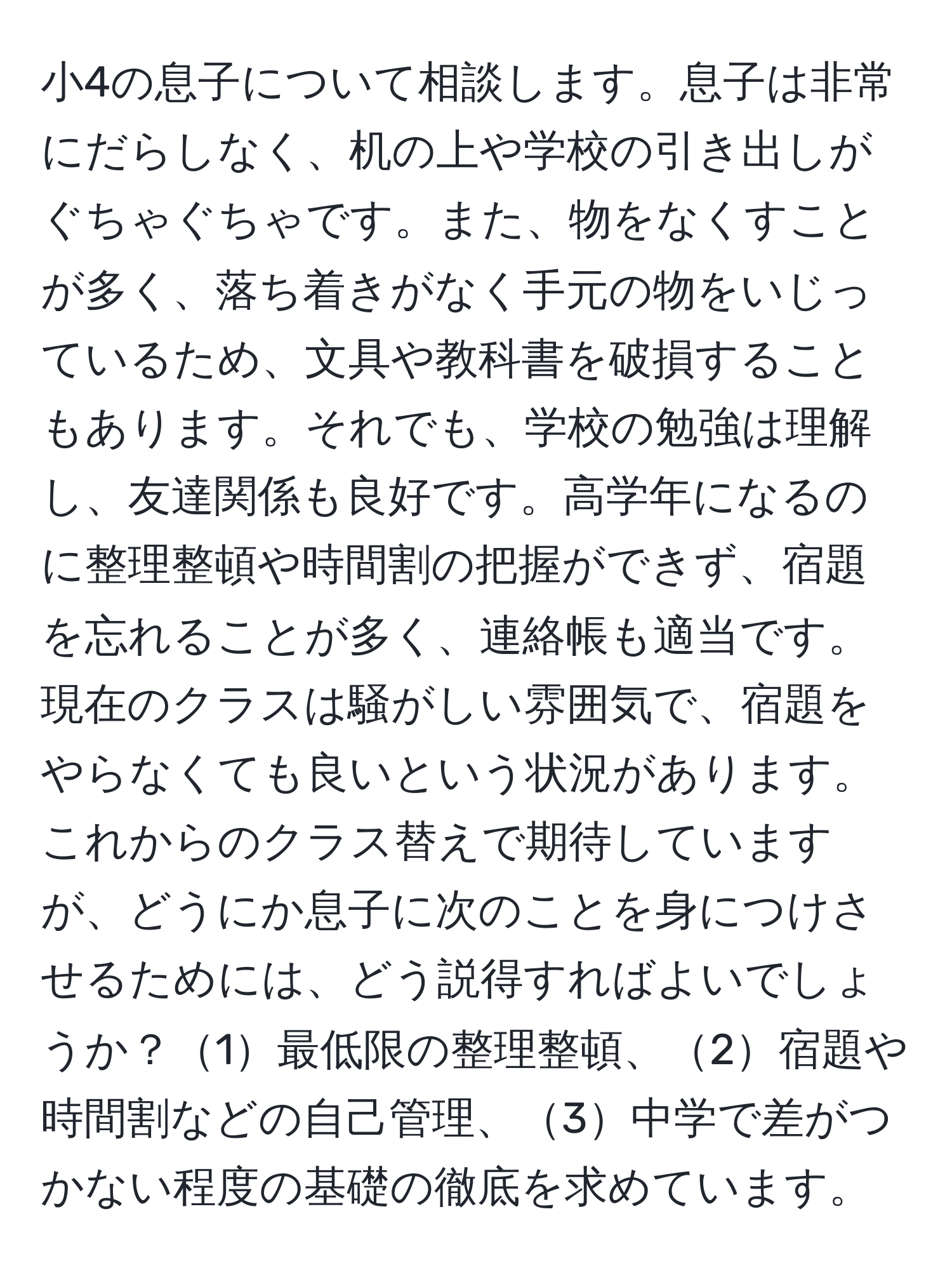 小4の息子について相談します。息子は非常にだらしなく、机の上や学校の引き出しがぐちゃぐちゃです。また、物をなくすことが多く、落ち着きがなく手元の物をいじっているため、文具や教科書を破損することもあります。それでも、学校の勉強は理解し、友達関係も良好です。高学年になるのに整理整頓や時間割の把握ができず、宿題を忘れることが多く、連絡帳も適当です。現在のクラスは騒がしい雰囲気で、宿題をやらなくても良いという状況があります。これからのクラス替えで期待していますが、どうにか息子に次のことを身につけさせるためには、どう説得すればよいでしょうか？1最低限の整理整頓、2宿題や時間割などの自己管理、3中学で差がつかない程度の基礎の徹底を求めています。