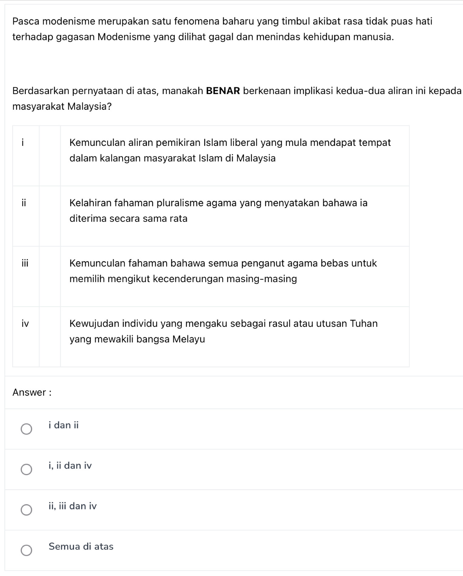 Pasca modenisme merupakan satu fenomena baharu yang timbul akibat rasa tidak puas hati
terhadap gagasan Modenisme yang dilihat gagal dan menindas kehidupan manusia.
Berdasarkan pernyataan di atas, manakah BENAR berkenaan implikasi kedua-dua aliran ini kepada
masyarakat Malaysia?
Answer :
i dan ii
i, ii dan iv
ii, iii dan iv
Semua di atas