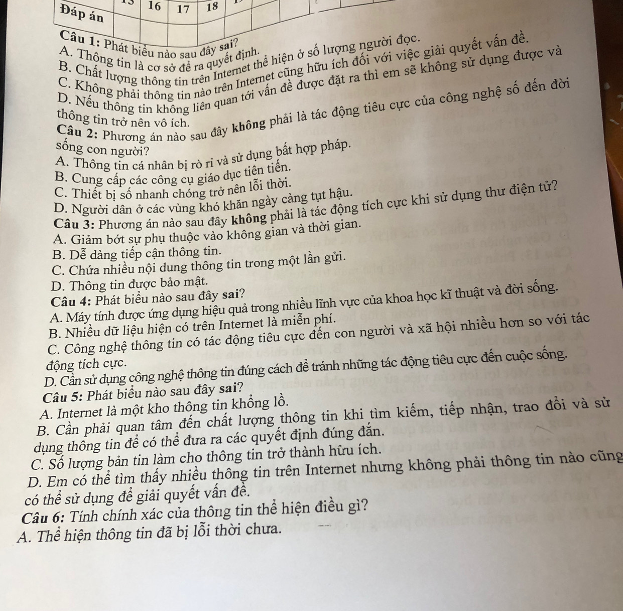 16 17 18
Đáp án
Câu 1: Phát biểu nào sau đây sai?
A. Thộng tin là cơ sở để ra quyết định.
B. Chất lượng thông tin trên Internet thể hiện ở số lượng người đọc.
C. Không phải thông tin nào trên Internet cũng hữu ích đối với việc giải quyết vấn đề
D. Nếu thông tin không liên quan tới vấn đề được đặt ra thì em sẽ không sử dụng được và
Câu 2: Phương án nào sau đây không phải là tác động tiêu cực của công nghệ số đến đời
thông tin trở nên vô ích.
sống con người?
A. Thông tỉn cá nhân bị rò rỉ và sử dụng bất hợp pháp.
B. Cung cấp các công cụ giáo dục tiên tiến.
C. Thiết bị số nhanh chóng trở nên lỗi thời.
D. Người dân ở các vùng khó khăn ngày càng tụt hậu.
Câu 3: Phương án nào sau đây không phải là tác động tích cực khi sử dụng thư điện tử?
A. Giảm bớt sự phụ thuộc vào không gian và thời gian.
B. Dễ dàng tiếp cận thông tin.
C. Chứa nhiều nội dung thông tin trong một lần gửi.
D. Thông tin được bảo mật.
Câu 4: Phát biểu nào sau đây sai?
A. Máy tính được ứng dụng hiệu quả trong nhiều lĩnh vực của khoa học kĩ thuật và đời sống.
B. Nhiều dữ liệu hiện có trên Internet là miễn phí.
C. Công nghệ thông tin có tác động tiêu cực đến con người và xã hội nhiều hơn so với tác
động tích cực.
D. Cần sử dụng công nghệ thông tin đúng cách để tránh những tác động tiêu cực đến cuộc sống.
Câu 5: Phát biểu nào sau đây sai?
A. Internet là một kho thông tin khổng lồ.
B. Cần phải quan tâm đến chất lượng thông tin khi tìm kiếm, tiếp nhận, trao đổi và sử
dụng thông tin để có thể đưa ra các quyết định đúng đắn.
C. Sổ lượng bản tin làm cho thông tin trở thành hữu ích.
D. Em có thể tìm thấy nhiều thông tin trên Internet nhưng không phải thông tin nào cũng
có thể sử dụng để giải quyết vấn đề.
Câu 6: Tính chính xác của thông tin thể hiện điều gì?
A. Thể hiện thông tin đã bị lỗi thời chưa.