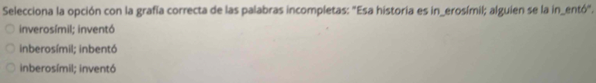 Selecciona la opción con la grafía correcta de las palabras incompletas: "Esa historia es in_erosímil; alguien se la in_entó".
inverosímil; inventó
inberosímil; inbentó
inberosímil; inventó