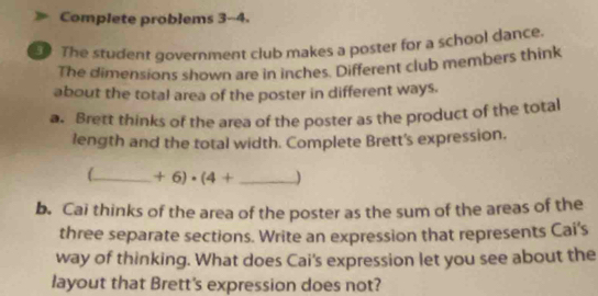 Complete problems 3-4. 
The student government club makes a poster for a school dance. 
The dimensions shown are in inches. Different club members think 
about the total area of the poster in different ways. 
a. Brett thinks of the area of the poster as the product of the total 
length and the total width. Complete Brett's expression. 
_ +6)· (4+ _) 
b. Cai thinks of the area of the poster as the sum of the areas of the 
three separate sections. Write an expression that represents Cai's 
way of thinking. What does Cai's expression let you see about the 
layout that Brett's expression does not?