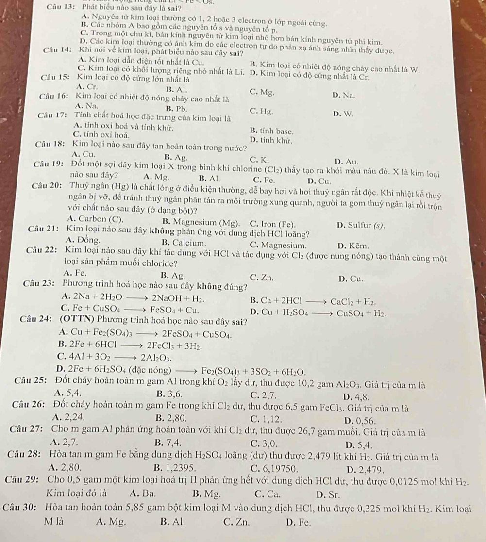 Phát biểu nào sau đây là sai?
A. Nguyên tử kim loại thường có 1, 2 hoặc 3 electron ở lớp ngoài cùng.
B. Các nhóm A bao gồm các nguyên tố s và nguyên tố p.
C. Trong một chu kì, bán kính nguyên tử kim loại nhỏ hơn bán kính nguyên tử phi kim.
D. Các kim loại thường có ánh kim do các electron tự do phản xạ ánh sáng nhìn thấy được.
Câu 14: Khi nói về kim loại, phát biểu nào sau đây sai?
A. Kim loại dẫn điện tốt nhất là Cu. B. Kim loại có nhiệt độ nóng chảy cao nhất là W.
C. Kim loại có khối lượng riêng nhỏ nhất là Li. D. Kim loại có độ cứng nhất là Cr.
Câu 15: Kim loại có độ cứng lớn nhất là
A. Cr. B. Al. C. Mg. D. Na.
Câu 16: Kim loại có nhiệt độ nóng chảy cao nhất là
A. Na. B. Pb C. Hg. D. W.
Câu 17: Tính chất hoá học đặc trưng của kim loại là
A. tính oxi hoá và tính khử. B. tính base.
C. tính oxi hoá. D. tính khử.
Câu 18: Kim loại nào sau đây tan hoàn toàn trong nước?
A. Cu. B. Ag. C. K. D. Au.
Câu 19: Đốt một sợi dây kim loại X trong bình khí chlorine (Cl₂) thấy tạo ra khói màu nâu đỏ. X là kim loại
nào sau đây? A. Mg. B. Al. C. Fe. D. Cu.
Câu 20: Thuỷ ngân (Hg) là chất lóng ở điều kiện thường, dễ bay hơi và hơi thuỷ ngân rất độc. Khi nhiệt kế thuỷ
ngân bị vỡ, để tránh thuỷ ngân phân tán ra môi trường xung quanh, người ta gom thuỷ ngân lại rồi trộn
với chất nào sau đây (ở dạng bột)?
A. Carbon (C). B. Magnesium (Mg). C. Iron (Fe). D. Sulfur (s).
Câu 21: Kim loại nào sau đây không phản ứng với dung dịch HCl loãng?
A. Đồng. B. Calcium. C. Magnesium. D. Kẽm.
Câu 22: Kim loại nào sau đây khi tác dụng với HCl và tác dụng với Cl₂ (được nung nóng) tạo thành cùng một
loại sản phẩm muối chloride?
A. Fe. B. Ag. C. Zn. D. Cu.
Câu 23: Phương trình hoá học nào sau đây không đúng?
A. 2Na+2H_2Oto 2NaOH+H_2. B. Ca+2HClto CaCl_2+H_2.
C. Fe+CuSO_4to FeSO_4+Cu. D. Cu+H_2SO_4to CuSO_4+H_2.
Câu 24: (OTTN) Phương trình hoá học nào sau đây sai?
A. Cu+Fe_2(SO_4)_3to 2FeSO_4+CuSO_4.
B. 2Fe+6HClto 2FeCl_3+3H_2.
C. 4Al+3O_2to 2Al_2O_3.
D. 2Fe+6H_2SO_4 (đặc nóng) —→ Fe_2(SO_4)_3+3SO_2+6H_2O.
Câu 25: Đốt cháy hoàn toàn m gam Al trong khí O_2 lấy dư, thu được 10,2 gam Al_2O_3. Giá trị của m là
A. 5,4. B. 3,6. C. 2,7. D. 4,8.
Câu 26: Đốt cháy hoàn toàn m gam Fe trong khí Cl_2 dư, thu được 6,5 gam FeCl_3. Giá trị của m là
A. 2,24. B. 2,80. C. 1,12. D. 0,56.
Câu 27: Cho m gam Al phản ứng hoàn toàn với khí Cl_2 dư, thu được 26,7 gam muối. Giá trị của m là
A. 2,7. B. 7,4. C. 3,0. D. 5,4.
Câu 28: Hòa tan m gam Fe bằng dung dịch H_2SO_4 loãng (dư) thu được 2,479 lít khí H_2. Giá trị của m là
A. 2,80. B. 1,2395. C. 6,19750. D. 2,479.
Câu 29: Cho 0,5 gam một kim loại hoá trị II phản ứng hết với dung dịch HCl dư, thu được 0,0125 mol khí H_2.
Kim loại đó là A. Ba. B. Mg. C. Ca. D. Sr.
Câu 30: Hòa tan hoàn toàn 5,85 gam bột kim loại M vào dung dịch HCl, thu được 0,325 mol khí H_2. Kim loại
M là A. Mg. B. Al. C. Zn. D. Fe.