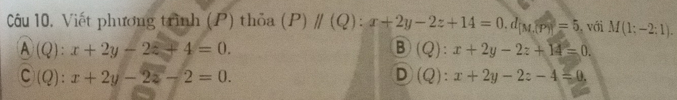 Câu 10, Viết phương trình (P) thỏa (P) parallel (Q):x+2y-2z+14=0, d_[M,(P)]=5 , với M(1;-2;1).
A(Q):x+2y-2z+4=0.
B (Q):x+2y-2z+14=0.
C(Q):x+2y-2z-2=0.
D (Q):x+2y-2z-4=0.