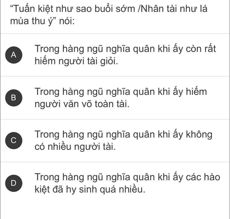 "Tuấn kiệt như sao buổi sớm /Nhân tài như lá
mùa thu ý" nói:
A Trong hàng ngũ nghĩa quân khi ấy còn rất
hiếm người tài giỏi.
B
Trong hàng ngũ nghĩa quân khi ấy hiếm
người văn võ toàn tài.
C Trong hàng ngũ nghĩa quân khi ấy không
có nhiều người tài.
D
Trong hàng ngũ nghĩa quân khi ấy các hào
kiệt đã hy sinh quá nhiều.