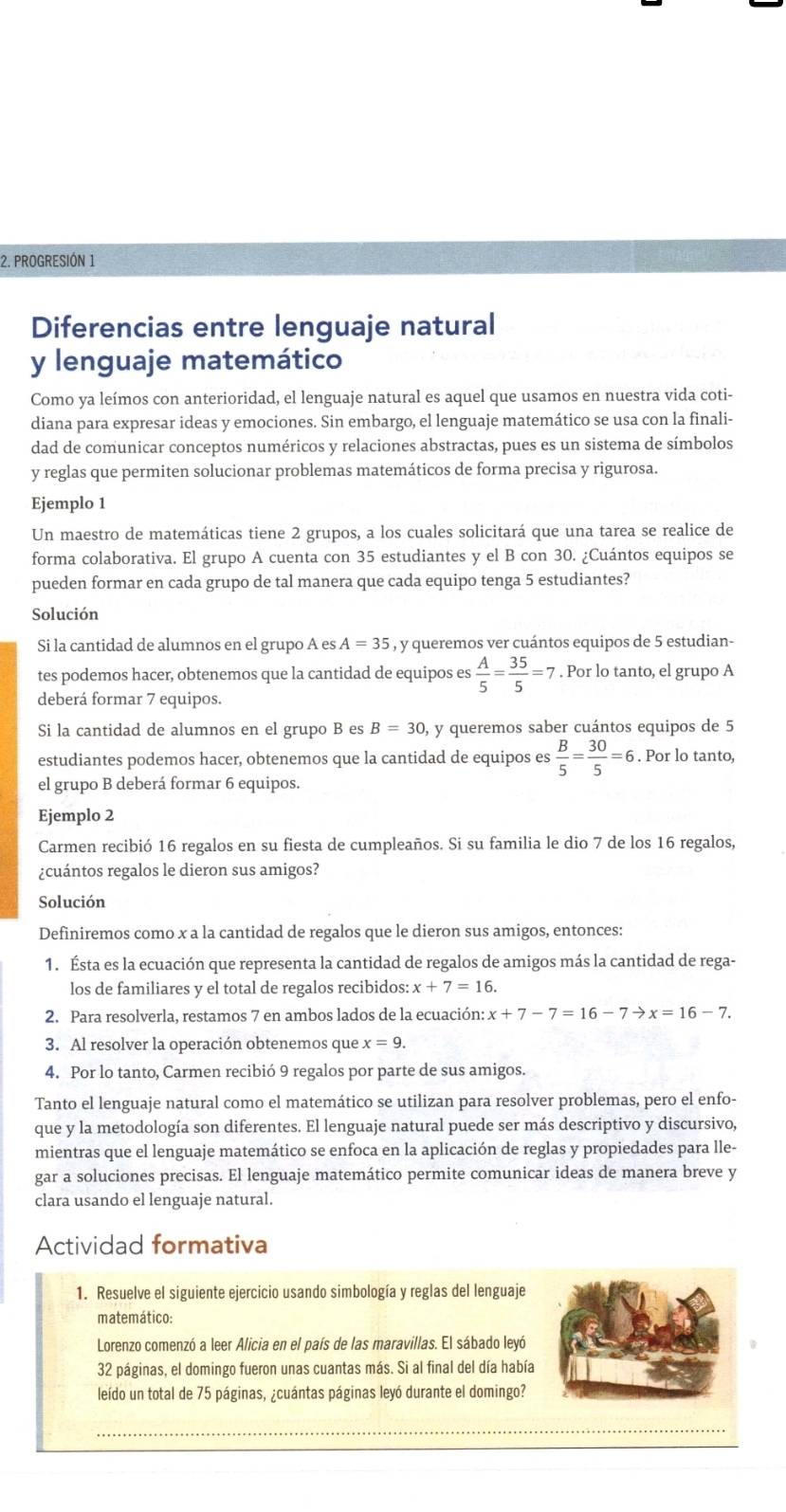 PROGRESIÓN 1
Diferencias entre lenguaje natural
y lenguaje matemático
Como ya leímos con anterioridad, el lenguaje natural es aquel que usamos en nuestra vida coti-
diana para expresar ideas y emociones. Sin embargo, el lenguaje matemático se usa con la finali-
dad de comunicar conceptos numéricos y relaciones abstractas, pues es un sistema de símbolos
y reglas que permiten solucionar problemas matemáticos de forma precisa y rigurosa.
Ejemplo 1
Un maestro de matemáticas tiene 2 grupos, a los cuales solicitará que una tarea se realice de
forma colaborativa. El grupo A cuenta con 35 estudiantes y el B con 30. ¿Cuántos equipos se
pueden formar en cada grupo de tal manera que cada equipo tenga 5 estudiantes?
Solución
Si la cantidad de alumnos en el grupo A es A=35 , y queremos ver cuántos equipos de 5 estudian-
tes podemos hacer, obtenemos que la cantidad de equipos es  A/5 = 35/5 =7. Por lo tanto, el grupo A
deberá formar 7 equipos.
Si la cantidad de alumnos en el grupo B es B=30 y queremos saber cuántos equipos de 5
estudiantes podemos hacer, obtenemos que la cantidad de equipos es  B/5 = 30/5 =6. Por lo tanto,
el grupo B deberá formar 6 equipos.
Ejemplo 2
Carmen recibió 16 regalos en su fiesta de cumpleaños. Si su familia le dio 7 de los 16 regalos,
¿cuántos regalos le dieron sus amigos?
Solución
Definiremos como x a la cantidad de regalos que le dieron sus amigos, entonces:
1. Ésta es la ecuación que representa la cantidad de regalos de amigos más la cantidad de rega-
los de familiares y el total de regalos recibidos: x+7=16.
2. Para resolverla, restamos 7 en ambos lados de la ecuación: x+7-7=16-7to x=16-7.
3. Al resolver la operación obtenemos que x=9.
4. Por lo tanto, Carmen recibió 9 regalos por parte de sus amigos.
Tanto el lenguaje natural como el matemático se utilizan para resolver problemas, pero el enfo-
que y la metodología son diferentes. El lenguaje natural puede ser más descriptivo y discursivo,
mientras que el lenguaje matemático se enfoca en la aplicación de reglas y propiedades para lle-
gar a soluciones precisas. El lenguaje matemático permite comunicar ideas de manera breve y
clara usando el lenguaje natural.
Actividad formativa
1. Resuelve el siguiente ejercicio usando simbología y reglas del lenguaje
matemático:
Lorenzo comenzó a leer Alicia en el país de las maravillas. El sábado leyó
32 páginas, el domingo fueron unas cuantas más. Si al final del día había
leído un total de 75 páginas, ¿cuántas páginas leyó durante el domingo?
_