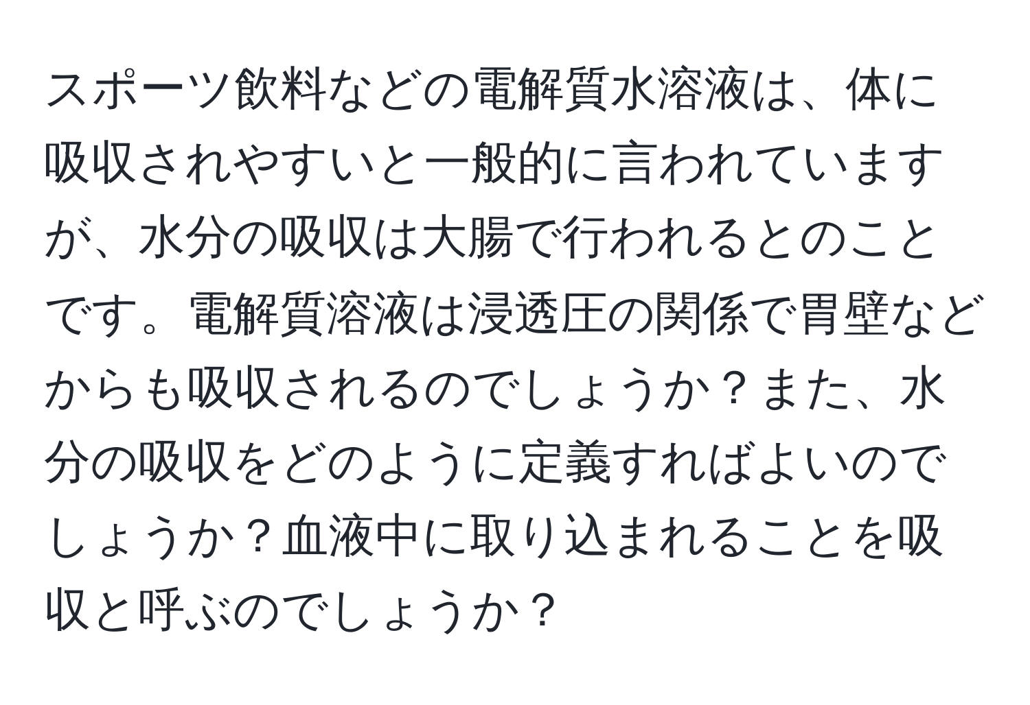 スポーツ飲料などの電解質水溶液は、体に吸収されやすいと一般的に言われていますが、水分の吸収は大腸で行われるとのことです。電解質溶液は浸透圧の関係で胃壁などからも吸収されるのでしょうか？また、水分の吸収をどのように定義すればよいのでしょうか？血液中に取り込まれることを吸収と呼ぶのでしょうか？