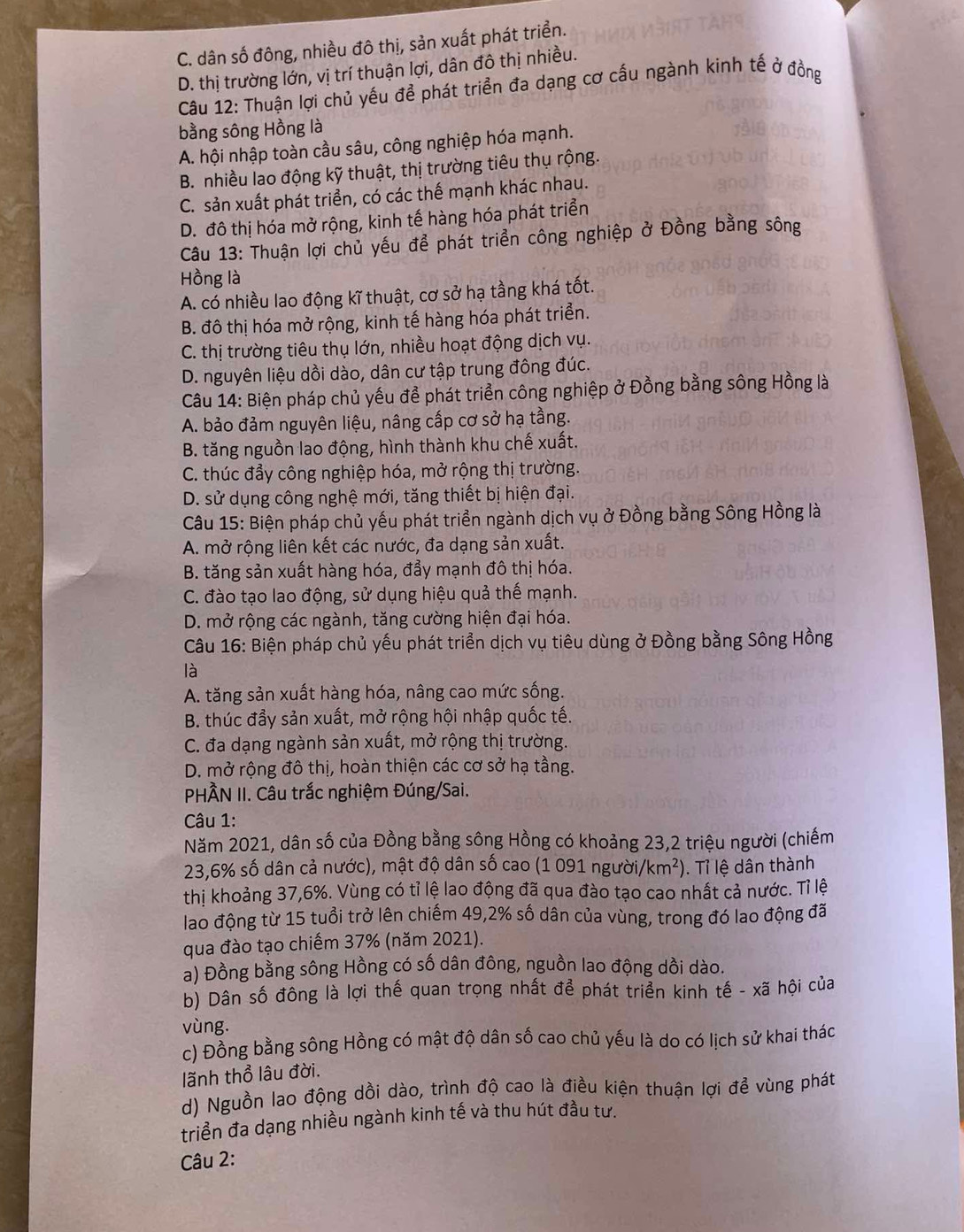 C. dân số đông, nhiều đô thị, sản xuất phát triển.
D. thị trường lớn, vị trí thuận lợi, dân đô thị nhiều.
Câu 12: Thuận lợi chủ yếu để phát triển đa dạng cơ cấu ngành kinh tế ở đồng
bằng sông Hồng là
A. hội nhập toàn cầu sâu, công nghiệp hóa mạnh.
B. nhiều lao động kỹ thuật, thị trường tiêu thụ rộng.
C. sản xuất phát triển, có các thế mạnh khác nhau.
D. đô thị hóa mở rộng, kinh tế hàng hóa phát triển
Câu 13: Thuận lợi chủ yếu để phát triển công nghiệp ở Đồng bằng sông
Hồng là
A. có nhiều lao động kĩ thuật, cơ sở hạ tầng khá tốt.
B. đô thị hóa mở rộng, kinh tế hàng hóa phát triển.
C. thị trường tiêu thụ lớn, nhiều hoạt động dịch vụ.
D. nguyên liệu dồi dào, dân cư tập trung đông đúc.
Câu 14: Biện pháp chủ yếu để phát triển công nghiệp ở Đồng bằng sông Hồng là
A. bảo đảm nguyên liệu, nâng cấp cơ sở hạ tầng.
B. tăng nguồn lao động, hình thành khu chế xuất.
C. thúc đẩy công nghiệp hóa, mở rộng thị trường.
D. sử dụng công nghệ mới, tăng thiết bị hiện đại.
Câu 15: Biện pháp chủ yếu phát triển ngành dịch vụ ở Đồng bằng Sông Hồng là
A. mở rộng liên kết các nước, đa dạng sản xuất.
B. tăng sản xuất hàng hóa, đẩy mạnh đô thị hóa.
C. đào tạo lao động, sử dụng hiệu quả thế mạnh.
D. mở rộng các ngành, tăng cường hiện đại hóa.
Câu 16: Biện pháp chủ yếu phát triển dịch vụ tiêu dùng ở Đồng bằng Sông Hồng
là
A. tăng sản xuất hàng hóa, nâng cao mức sống.
B. thúc đẩy sản xuất, mở rộng hội nhập quốc tế.
C. đa dạng ngành sản xuất, mở rộng thị trường.
D. mở rộng đô thị, hoàn thiện các cơ sở hạ tầng.
PHÀN II. Câu trắc nghiệm Đúng/Sai.
Câu 1:
Năm 2021, dân số của Đồng bằng sông Hồng có khoảng 23,2 triệu người (chiếm
23,6% số dân cả nước), mật độ dân số cao (1 091 người/ /km^2). Tỉ lệ dân thành
thị khoảng 37,6%. Vùng có tỉ lệ lao động đã qua đào tạo cao nhất cả nước. Tỉ lệ
lao động từ 15 tuổi trở lên chiếm 49,2% số dân của vùng, trong đó lao động đã
qua đào tạo chiếm 37% (năm 2021).
a) Đồng bằng sông Hồng có số dân đông, nguồn lao động dồi dào.
b) Dân số đông là lợi thế quan trọng nhất để phát triển kinh tế - xã hội của
vùng.
c) Đồng bằng sông Hồng có mật độ dân số cao chủ yếu là do có lịch sử khai thác
lãnh thổ lâu đời.
d) Nguồn lao động dồi dào, trình độ cao là điều kiện thuận lợi để vùng phát
triển đa dạng nhiều ngành kinh tế và thu hút đầu tư.
Câu 2: