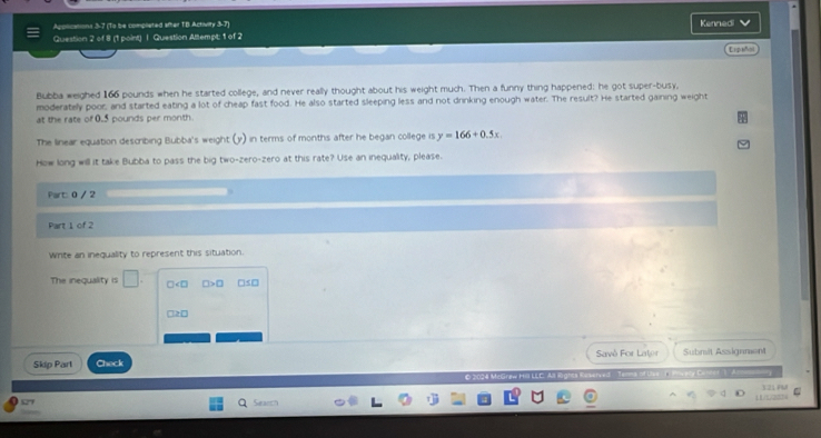 Acolications 3-7 (To be compliated aftar 1B Actvity 3-7) Kennedi
Question 2 of 8 (1 point) | Question Attempt; 1 of 2
Ergañ
Bubba weighed 166 pounds when he started college, and never really thought about his weight much. Then a funny thing happened: he got super-busy,
moderately poor, and started eating a lot of cheap fast food. He also started sleeping less and not drinking enough water. The result? He started gaining weight
at the rate of 0.5 pounds per month
The linear equation describing Bubba's weight (y) in terms of months after he began college is y=166+0.5x
How long will it take Bubba to pass the big two-zero-zero at this rate? Use an inequality, please.
Part: 0 / 2
Part 1 of 2
Write an inequality to represent this situation.
The inequality is □. □ □ >□ □≤□
□ ≥ □
Savè For Lator Submit Assignment
Skip Part Check
, 
1 21 F U
Search