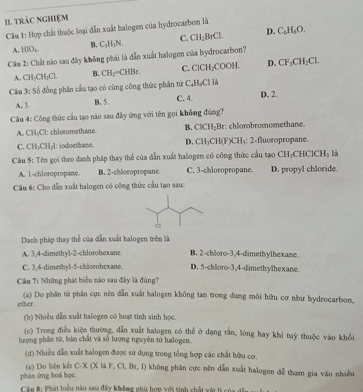 tRÁC NGHIệM
Câu 1: Hợp chất thuộc loại dẫn xuất halogen của hydrocarbon là
A. HIO_4. B. C_3H_3N. C. CH_2BrCl. D. C_6H_6O.
Câu 2: Chất nào sau đây không phải là dẫn xuất halogen của hydrocarbon?
A. CH_3CH_2Cl. B. CH_2=CHBr. C. ClCH_2COOH. D. CF_3CH_2Cl.
Câu 3: Số đồng phân cấu tạo có cùng công thức phân tử C_4H_9Cl là
A. 3. B. 5. C. 4.
D. 2.
Câu 4: Công thức cấu tạo nào sau đây ứng với tên gọi không đúng?
A. CH_3Cl : chloromethane. B. ClCH_2Br :: chlorobromomethane.
D.
C. CH_3CH_2I : iodoethane. CH_3CH(F)CH_3 : 2-fluoropropane.
Câu 5: Tên gọi theo danh pháp thay thế của dẫn xuất halogen có công thức cấu tạo CH_3CHClCH_3 là
A. 1-chloropropane. B. 2-chloropropane. C. 3-chloropropane. D. propyl chloride.
Câu 6: Cho dẫn xuất halogen có công thức cấu tạo sau:
Danh pháp thay thể của dẫn xuất halogen trên là
A. 3,4-dimethyl-2-chlorohexane. B. 2-chloro-3,4-dimethylhexane.
C. 3,4-dimethyl-5-chlorohexane. D. 5-chloro-3,4-dimethylhexane.
Câu 7: Những phát biểu nào sau đây là đúng?
(a) Do phân tử phân cực nên dẫn xuất halogen không tan trong dung môi hữu cơ như hydrocarbon,
ether.
(b) Nhiều dẫn xuất halogen có hoạt tính sinh học.
(c) Trong điều kiện thường, dẫn xuất halogen có thể ở dạng rắn, lỏng hay khí tuỳ thuộc vào khối
lượng phân tử, bản chất và số lượng nguyên tử halogen.
(d) Nhiều dẫn xuất halogen được sử dụng trong tổng hợp các chất hữu cơ.
(e) Do liên kết C X (X là F, Cl, Br, I) không phân cực nên dẫn xuất halogen dễ tham gia vào nhiều
phân ứng hoá học.
Câu 8: Phát biểu nào sau đây không phù hợp với tính chất vật lí của dẫn