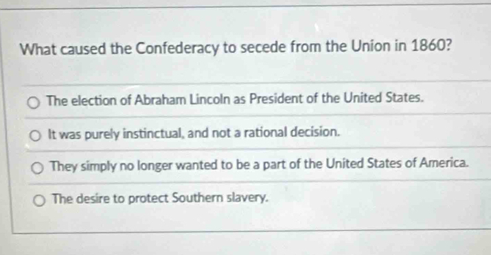 What caused the Confederacy to secede from the Union in 1860?
The election of Abraham Lincoln as President of the United States.
It was purely instinctual, and not a rational decision.
They simply no longer wanted to be a part of the United States of America.
The desire to protect Southern slavery.