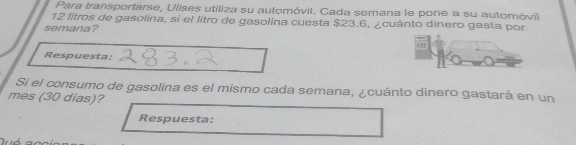 Para transportarse, Ulises utiliza su automóvil. Cada semana le pone a su automóvil
12 litros de gasolina, si el litro de gasolina cuesta $23.6, ¿cuánto dinero gasta por 
semana? 
Respuesta: 
Si el consumo de gasolina es el mismo cada semana, ¿cuánto dinero gastará en un 
mes (30 días)? 
Respuesta: