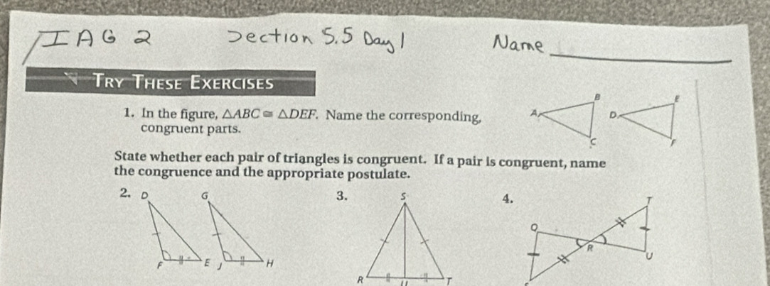 Try These Exercises 
E 
1. In the figure, △ ABC≌ △ DEF Name the corresponding, A o 
congruent parts.
C
State whether each pair of triangles is congruent. If a pair is congruent, name 
the congruence and the appropriate postulate. 
3. 

'