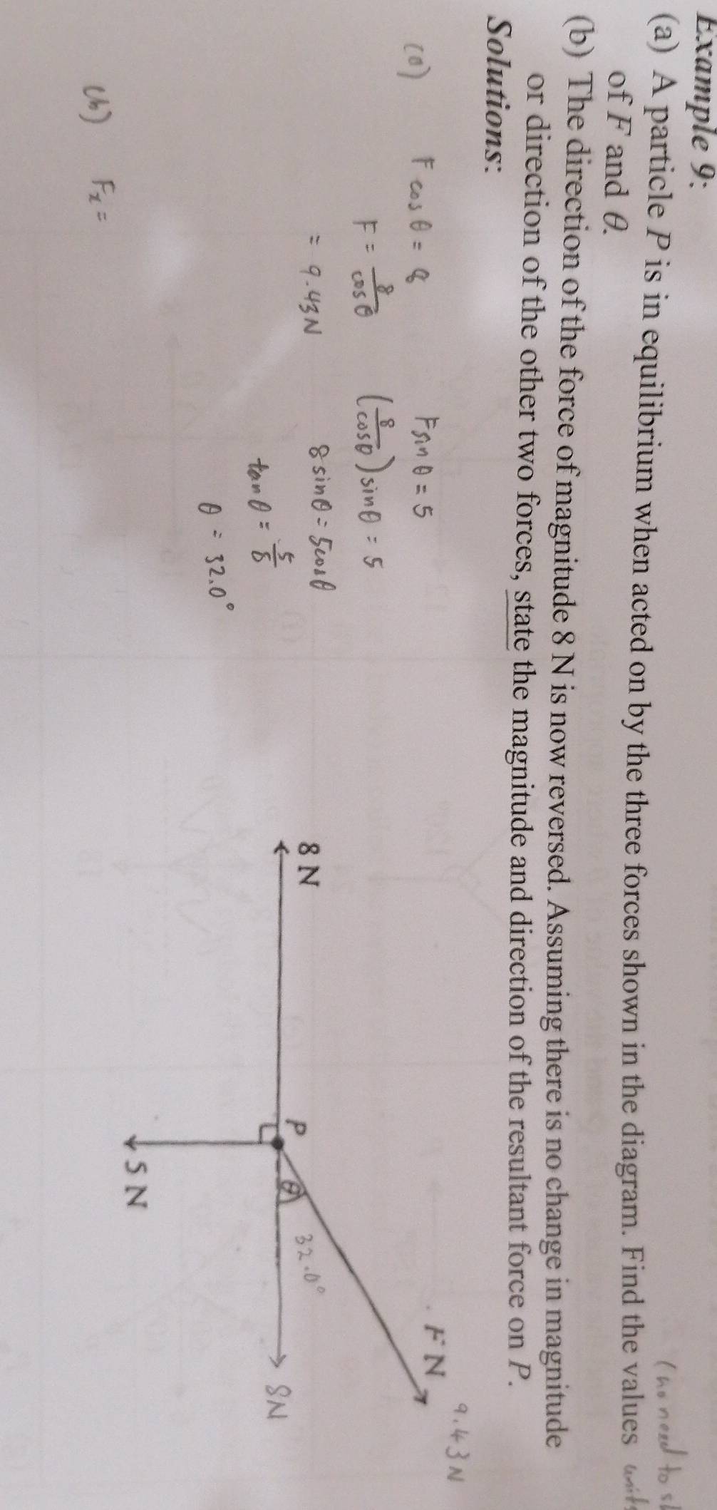 Example 9: 
(a) A particle P is in equilibrium when acted on by the three forces shown in the diagram. Find the values 
of F and θ. 
(b) The direction of the force of magnitude 8 N is now reversed. Assuming there is no change in magnitude 
or direction of the other two forces, state the magnitude and direction of the resultant force on P. 
Solutions: