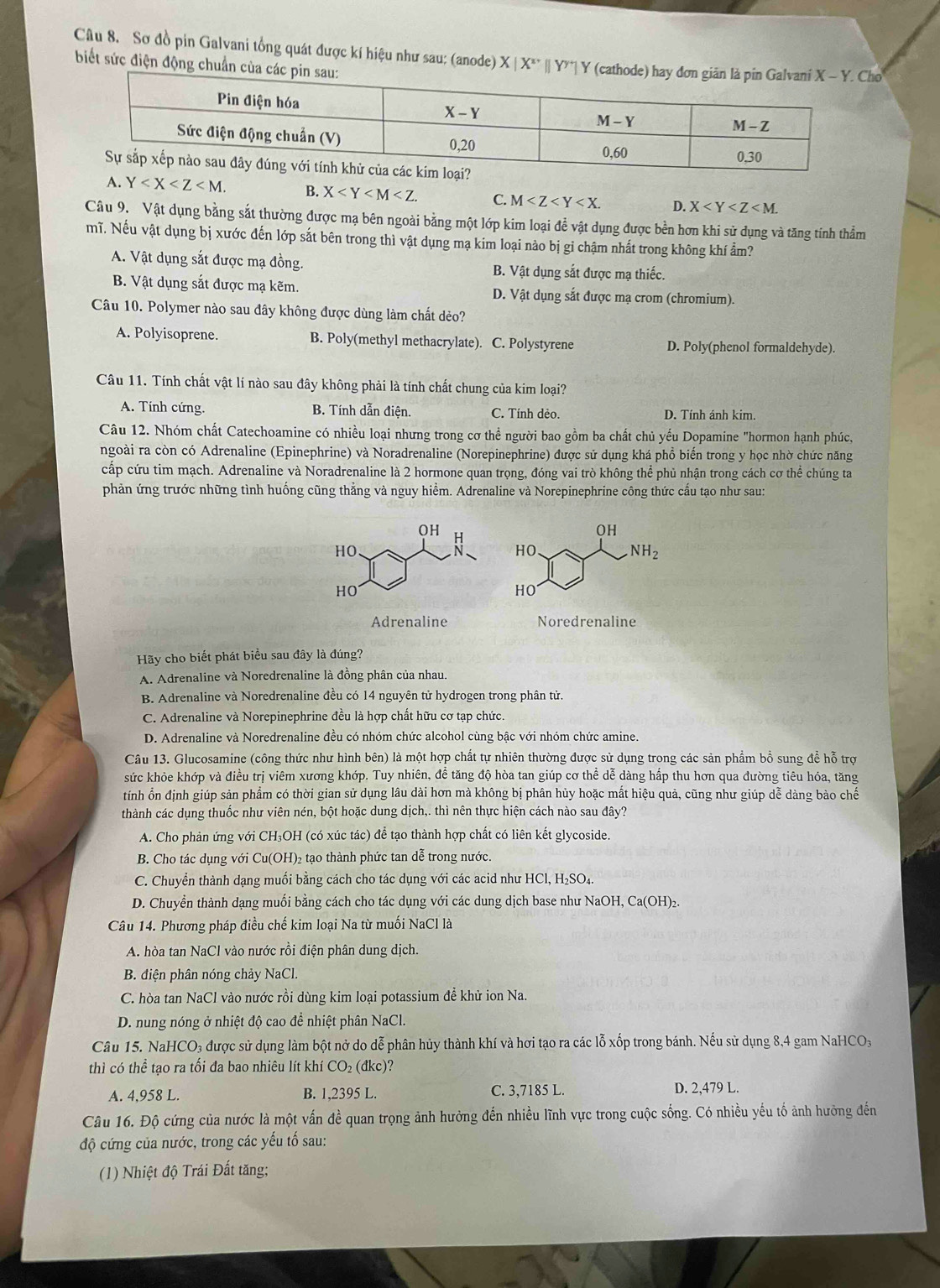 Sơ đồ pin Galvani tổng quát được kí hiệu như sau: (anode) X|X^(x+)||Y^(y+)| o
biết sức điện động chuẩn củ
A. Y B. X C. M D. X
Câu 9. Vật dụng bằng sắt thường được mạ bên ngoài bằng một lớp kim loại để vật dụng được bền hơn khi sử dụng và tăng tính thẳm
mĩ. Nếu vật dụng bị xước đến lớp sắt bên trong thì vật dụng mạ kim loại nào bị gi chậm nhất trong không khí ẩm?
A. Vật dụng sắt được mạ đồng. B. Vật dụng sắt được mạ thiếc.
B. Vật dụng sắt được mạ kẽm. D. Vật dụng sắt được mạ crom (chromium).
Câu 10. Polymer nào sau đây không được dùng làm chất dẻo?
A. Polyisoprene. B. Poly(methyl methacrylate). C. Polystyrene D. Poly(phenol formaldehyde).
Câu 11. Tính chất vật lí nào sau đây không phải là tính chất chung của kim loại?
A. Tính cứng. B. Tính dẫn điện. C. Tính dẻo. D. Tính ánh kim.
Câu 12. Nhóm chất Catechoamine có nhiều loại nhưng trong cơ thể người bao gồm ba chất chủ yếu Dopamine "hormon hạnh phúc,
ngoài ra còn có Adrenaline (Epinephrine) và Noradrenaline (Norepinephrine) được sử dụng khá phổ biến trong y học nhờ chức năng
cấp cứu tim mạch. Adrenaline và Noradrenaline là 2 hormone quan trọng, đóng vai trò không thể phủ nhận trong cách cơ thể chúng ta
phản ứng trước những tình huống cũng thẳng và nguy hiểm. Adrenaline và Norepinephrine công thức cấu tạo như sau:
OH 5
OH
HO、 HO.
NH_2
HO
HO
Adrenaline Noredrenaline
Hãy cho biết phát biểu sau đây là đúng?
A. Adrenaline và Noredrenaline là đồng phân của nhau.
B. Adrenaline và Noredrenaline đều có 14 nguyên tử hydrogen trong phân tử.
C. Adrenaline và Norepinephrine đều là hợp chất hữu cơ tạp chức.
D. Adrenaline và Noredrenaline đều có nhóm chức alcohol cùng bậc với nhóm chức amine.
Câu 13. Glucosamine (công thức như hình bên) là một hợp chất tự nhiên thường được sử dụng trong các sản phẩm bổ sung để hỗ trợ
sức khỏe khớp và điều trị viêm xương khớp. Tuy nhiên, đề tăng độ hòa tan giúp cơ thể dễ dàng hấp thu hơn qua đường tiêu hóa, tăng
tính ổn định giúp sản phẩm có thời gian sử dụng lâu dài hơn mà không bị phân hủy hoặc mất hiệu quả, cũng như giúp dễ dàng bào chế
thành các dụng thuốc như viên nén, bột hoặc dung dịch,. thì nên thực hiện cách nào sau đây?
A. Cho phản ứng với CH₃OH (có xúc tác) để tạo thành hợp chất có liên kết glycoside.
B. Cho tác dụng với Cu(OH)₂ tạo thành phức tan dễ trong nước.
C. Chuyển thành dạng muối bằng cách cho tác dụng với các acid như HCl, H₂SO₄.
D. Chuyển thành dạng muối bằng cách cho tác dụng với các dung dịch base như NaOH, Ca(OH)₂.
Câu 14. Phương pháp điều chế kim loại Na từ muối NaCl là
A. hòa tan NaCl vào nước rồi điện phân dung dịch.
B. điện phân nóng chảy NaCl.
C. hòa tan NaCl vào nước rồi dùng kim loại potassium để khử ion Na.
D. nung nóng ở nhiệt độ cao để nhiệt phân NaCl.
Câu 15. NaHCO₃ được sử dụng làm bột nở do dễ phân hủy thành khí và hơi tạo ra các lỗ xốp trong bánh. Nếu sử dụng 8,4 gam NaHCO₃
thì có thể tạo ra tối đa bao nhiêu lít khí CO₂ (đkc)?
A. 4,958 L. B. 1,2395 L. C. 3,7185 L. D. 2,479 L.
Câu 16. Độ cứng của nước là một vấn đề quan trọng ảnh hưởng đến nhiều lĩnh vực trong cuộc sống. Có nhiều yếu tố ảnh hưởng đến
độ cứng của nước, trong các yếu tố sau:
(1) Nhiệt độ Trái Đất tăng;
