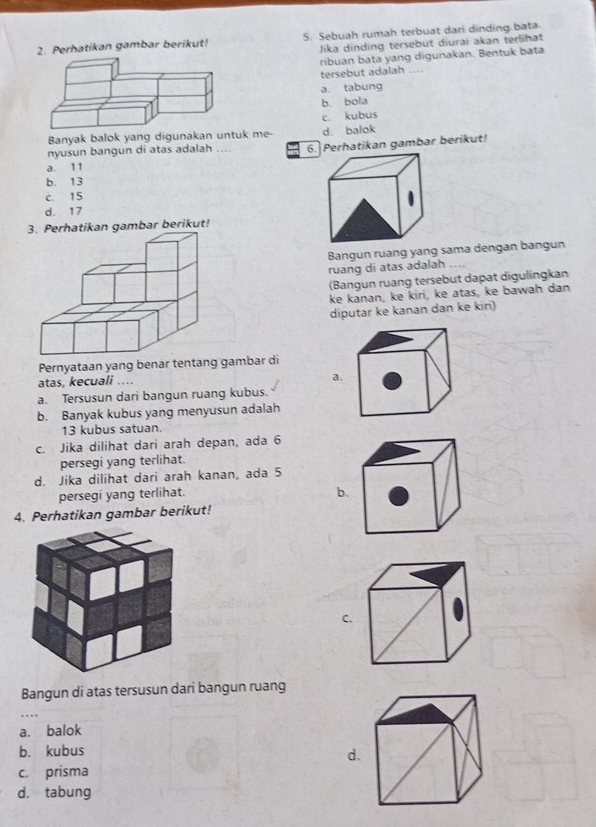 Perhatikan gambar berikut! 5. Sebuah rumah terbuat dari dinding bata.
Jika dinding tersebut diurai akan terlihat
ribuan bata yang digunakan. Bentuk bata
tersebut adalah ....
a. tabung
b. bola
c. kubus
Banyak balok yang digunakan untuk me- d. balok
a. 11 6. Perhatikan gambar berikut!
nyusun bangun di atas adalah ....
b. 13
c. 15
d. 17
3. Perhatikan gambar berikut!
Bangun ruang yang sama dengan bangun
ruang di atas adalah ....
(Bangun ruang tersebut dapat digulingkan
ke kanan, ke kiri, ke atas, ke bawah dan
diputar ke kanan dan ke kiri)
Pernyataan yang benar tentang gambar di
atas, kecuali ….
a
a. Tersusun dari bangun ruang kubus.
b. Banyak kubus yang menyusun adalah
13 kubus satuan.
c. Jika dilihat dari arah depan, ada 6
persegi yang terlihat.
d. Jika dilihat dari arah kanan, ada 5
persegi yang terlihat.
b.
4. Perhatikan gambar berikut!
C.
Bangun di atas tersusun dari bangun ruang
a. balok
b. kubus
d.
c. prisma
d. tabung