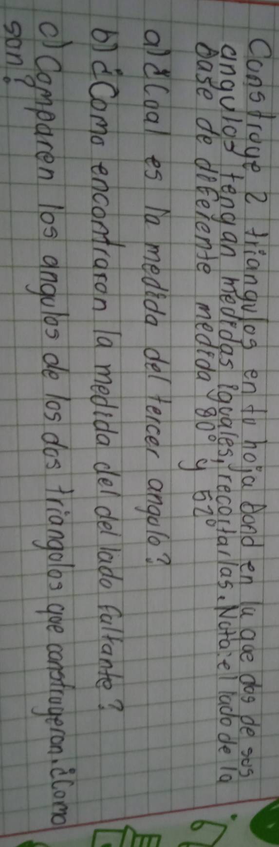 Consfrage 2 triangulog en to hoja bond en la goe dos pe ses 
angulgs fengan mededas iquales, recoctarlas. Nctaiel lado de 1a 
base de diferente mededa 80° 9 52°
ald(dal es ha medida delfercer angolo? 
b) Como encontraron 1a medida del del lado fulfante? 
() Comparen 10s angulos de los dos triangolos goe constrageron, ilono 
son?