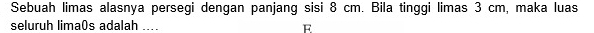Sebuah limas alasnya persegi dengan panjang sisi 8 cm. Bila tinggi limas 3 cm, maka luas 
seluruh lima0s adalah .... E