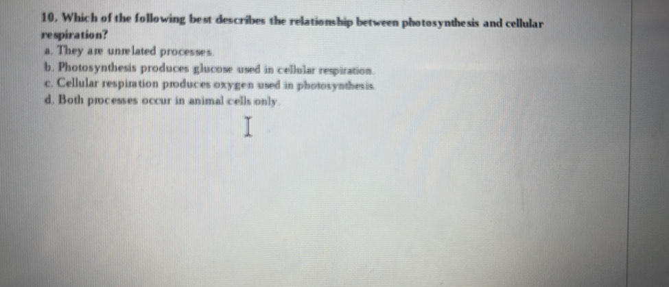 Which of the following best describes the relationship between photosynthesis and cellular
respiration?
a. They are unrelated processes.
b. Photosynthesis produces glucose used in cellular respiration.
c. Cellular respiration produces oxygen used in photosynthesis.
d. Both processes occur in animal cells only.