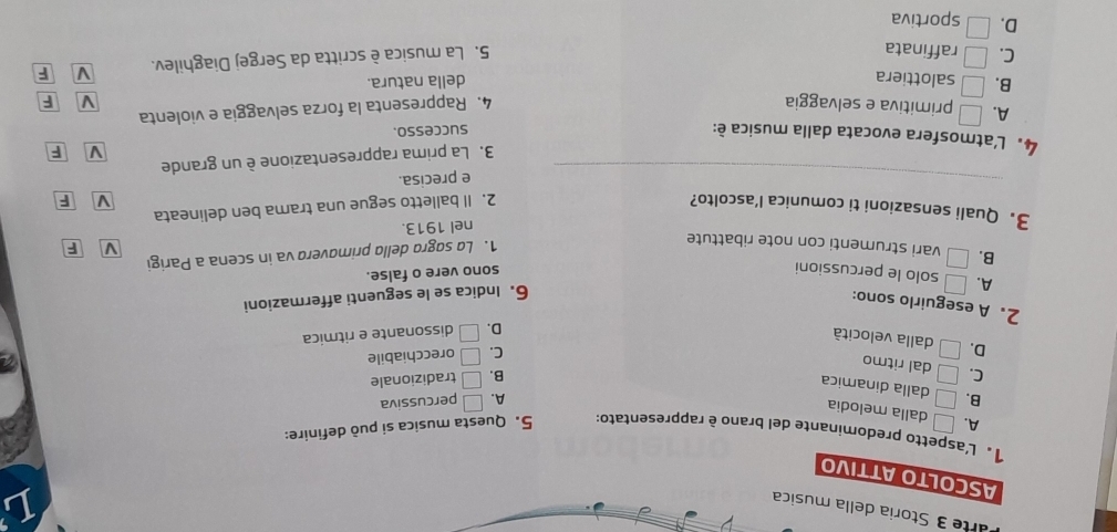 arte 3 Storia della musica
L
ASCOLTO ATTIVO
1. L'aspetto predominante del brano è rappresentato: 5. Questa musica si può definire:
A. □ dalla melodia
A. □ percussiva
B. □ dalla dinamica
B. □ tradizionale
C. □ dal ritmo
C. □ orecchiabile
D. □ dalla velocità
D. □ dissonante e ritmica
2. A eseguirlo sono:
6. Indica se le seguenti affermazioni
A. □ solo le percussioni
sono vere o false.
B. □ vari strumenti con note ribattute
1. La sogro dello primovera va in scena a Parigi
V F
nel 1913.
3. Quali sensazioni ti comunica l’ascolto? 2. Il balletto segue una trama ben delineata V F
_
e precisa.
3. La prima rappresentazione è un grande
V F
4. L'atmosfera evocata dalla musica è:
successo.
A. □ primitiva e selvaggia 4. Rappresenta la forza selvaggia e violenta
V F
B. □ salottiera della natura.
C. □ raffinata
5. La musica è scritta da Sergej Diaghilev. V F
D. □ sportiva