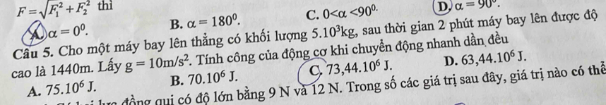 F=sqrt (F_1)^2+F_2^(2 thì D alpha =90^circ).
alpha =0^0.
B. alpha =180°. C. 0 <90^(0.)
Cầu 5. Cho một máy bay lên thẳng có khối lượng 5. 10^3kg , sau thời gian 2 phút máy bay lên được độ
cao là 1440m. Lấy g=10m/s^2. Tính công của động cơ khi chuyền động nhanh dần đều
A. 75.10^6J. B. 70.10^6J. C. 73, 44.10^6J. D. 63, 44.10^6J. 
lực đồng qui có độ lớn bằng 9 N và 12 N. Trong số các giá trị sau đây, giá trị nào có thể