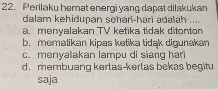 Perilaku hemat energi yang dapat dilakukan
dalam kehidupan sehari-hari adalah ....
a. menyalakan.TV ketika tidak ditonton
b. mematikan kipas ketika tidak digunakan
c. menyalakan lampu di siang hari
d. membuang kertas-kertas bekas begitu
saja