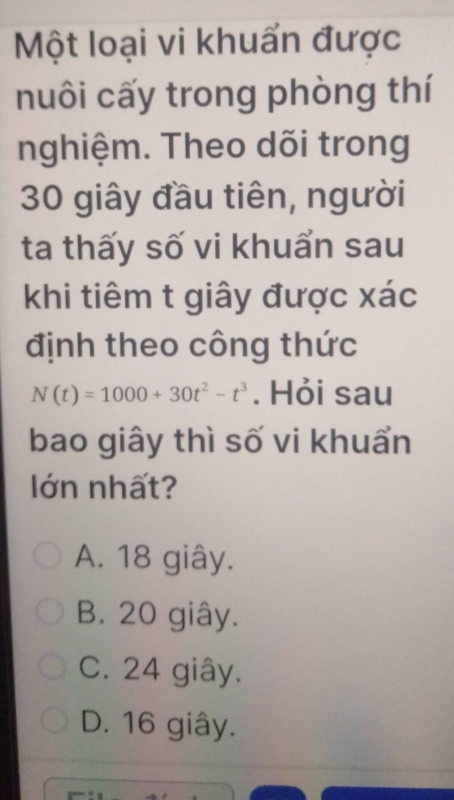 Một loại vi khuẩn được
nuôi cấy trong phòng thí
nghiệm. Theo dõi trong
30 giây đầu tiên, người
ta thấy số vi khuẩn sau
khi tiêm t giây được xác
định theo công thức
N(t)=1000+30t^2-t^3. Hỏi sau
bao giây thì số vi khuẩn
lớn nhất?
A. 18 giây.
B. 20 giây.
C. 24 giây.
D. 16 giây.