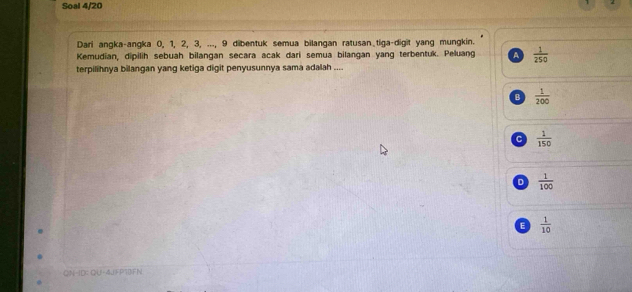 Soal 4/20
Dari angka-angka 0, 1, 2, 3, ..., 9 dibentuk semua bilangan ratusan tiga-digit yang mungkin.
Kemudian, dipilih sebuah bilangan secara acak dari semua bilangan yang terbentuk. Peluang A  1/250 
terpilihnya bilangan yang ketiga digit penyusunnya sama adalah ....
B  1/200 
C  1/150 
D  1/100 
E  1/10 
QN-ID: QU-4JFP13FN