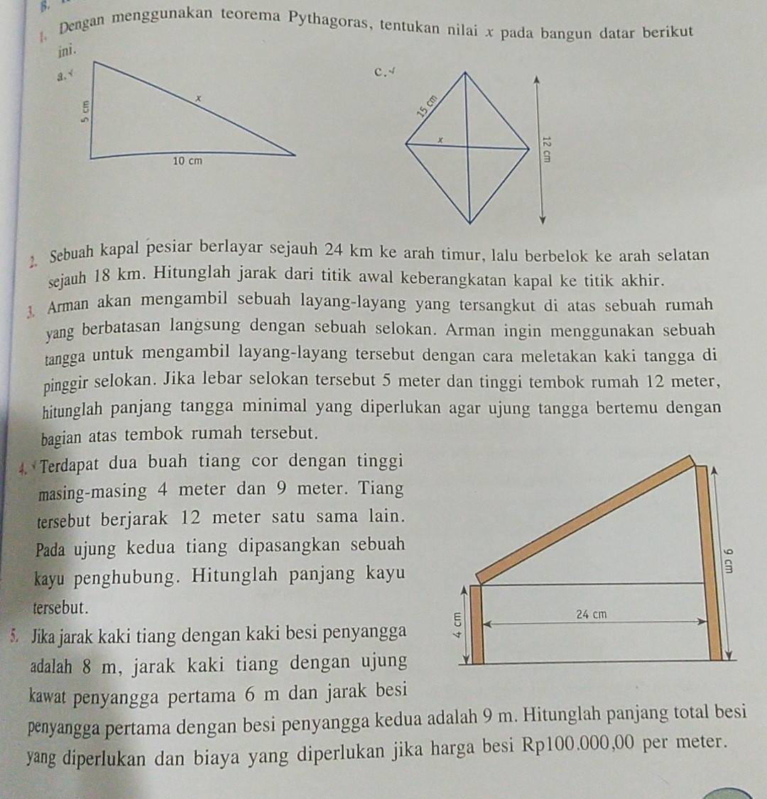 Dengan menggunakan teorema Pythagoras, tentukan nilai x pada bangun datar berikut 
ini. 
C. 4
Sebuah kapal pesiar berlayar sejauh 24 km ke arah timur, lalu berbelok ke arah selatan 
sejauh 18 km. Hitunglah jarak dari titik awal keberangkatan kapal ke titik akhir. 
3. Arman akan mengambil sebuah layang-layang yang tersangkut di atas sebuah rumah 
yang berbatasan langsung dengan sebuah selokan. Arman ingin menggunakan sebuah 
tangga untuk mengambil layang-layang tersebut dengan cara meletakan kaki tangga di 
pinggir selokan. Jika lebar selokan tersebut 5 meter dan tinggi tembok rumah 12 meter, 
hitunglah panjang tangga minimal yang diperlukan agar ujung tangga bertemu dengan 
bagian atas tembok rumah tersebut. 
4. Terdapat dua buah tiang cor dengan tinggi 
masing-masing 4 meter dan 9 meter. Tiang 
tersebut berjarak 12 meter satu sama lain. 
Pada ujung kedua tiang dipasangkan sebuah 
kayu penghubung. Hitunglah panjang kayu 
tersebut . 
5. Jika jarak kaki tiang dengan kaki besi penyangga 
adalah 8 m, jarak kaki tiang dengan ujung 
kawat penyangga pertama 6 m dan jarak besi 
penyangga pertama dengan besi penyangga kedua adalah 9 m. Hitunglah panjang total besi 
yang diperlukan dan biaya yang diperlukan jika harga besi Rp100.000,00 per meter.