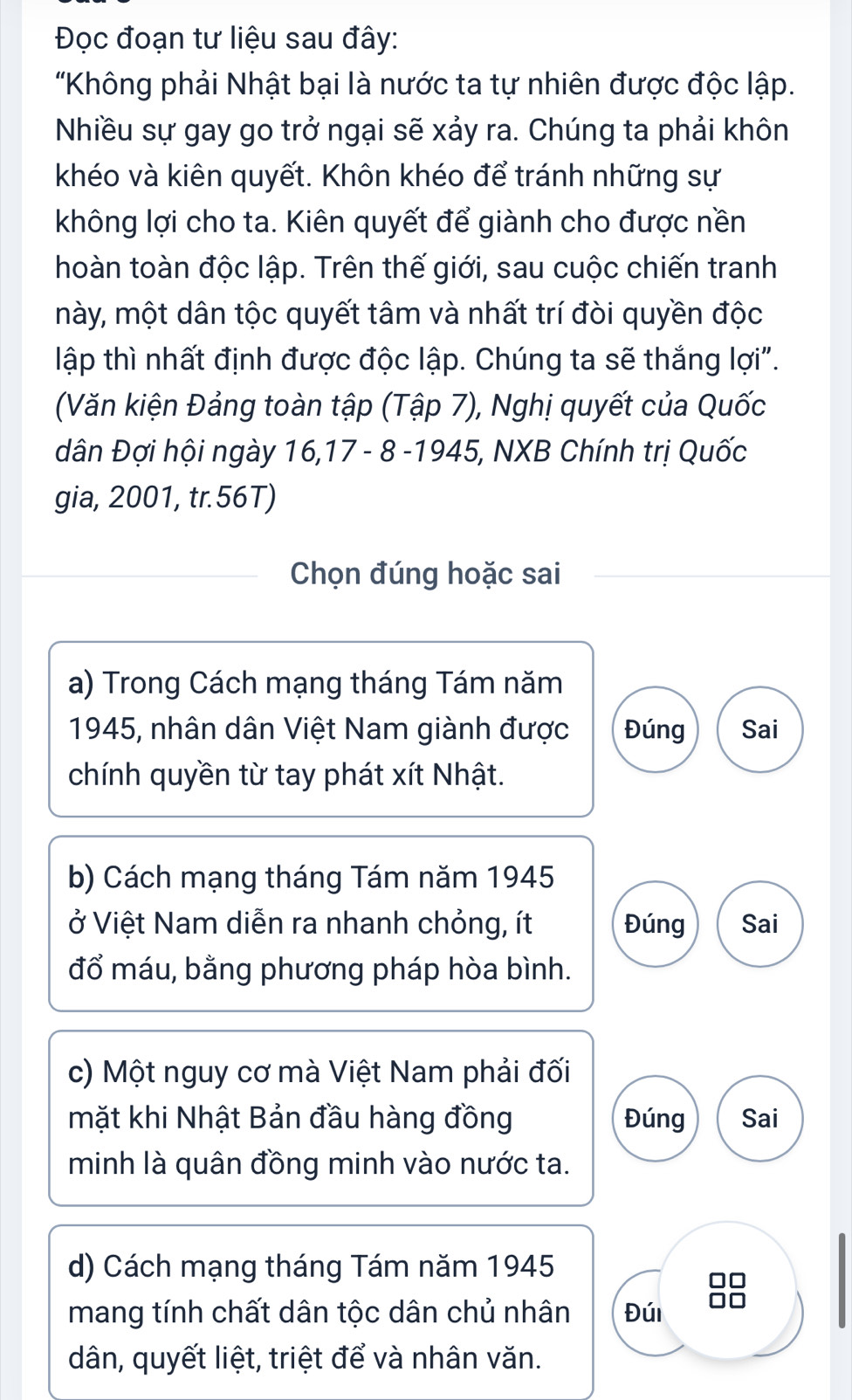 Đọc đoạn tư liệu sau đây:
"Không phải Nhật bại là nước ta tự nhiên được độc lập.
Nhiều sự gay go trở ngại sẽ xảy ra. Chúng ta phải khôn
khéo và kiên quyết. Khôn khéo để tránh những sự
không lợi cho ta. Kiên quyết để giành cho được nền
hoàn toàn độc lập. Trên thế giới, sau cuộc chiến tranh
này, một dân tộc quyết tâm và nhất trí đòi quyền độc
lập thì nhất định được độc lập. Chúng ta sẽ thắng lợi".
(Văn kiện Đảng toàn tập (Tập 7), Nghị quyết của Quốc
dân Đợi hội ngày 16, 17 - 8 -1945, NXB Chính trị Quốc
gia, 2001, tr.56T)
Chọn đúng hoặc sai
a) Trong Cách mạng tháng Tám năm
1945, nhân dân Việt Nam giành được Đúng Sai
chính quyền từ tay phát xít Nhật.
b) Cách mạng tháng Tám năm 1945
ở Việt Nam diễn ra nhanh chỏng, ít Đúng Sai
đổ máu, bằng phương pháp hòa bình.
c) Một nguy cơ mà Việt Nam phải đối
mặt khi Nhật Bản đầu hàng đồng Đúng Sai
minh là quân đồng minh vào nước ta.
d) Cách mạng tháng Tám năm 1945
mang tính chất dân tộc dân chủ nhân Đúi
dân, quyết liệt, triệt để và nhân văn.