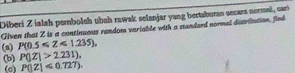 Diberi Z ialah pembolch ubah rawak setanjar yang bertaburan secara normael, car 
Given that Z is a continuous random variable with a standard normal distriintion, find 
(a) P(0.5≤slant Z≤slant 1.235), 
(b) P(|Z|>2.231), 
(c) P(|Z|≤slant 0.727),