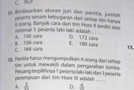 C. 36, 9
11. Berdasarkan aturan juri dan panitia, jumlah
peserta senam kebugaran dari setiap tim hanya
6 orang. Banyak cara dari tim Hore II terdiri atas
minimal 5 peserta laki-laki adalah . . . .
A. 140 cara
D. 172 cara
B. 156 cara
E. 180 cara
C. 164 cara
15.
12. Panitia harus mengumpulkan 4 orang dari setiap
tim untuk mewakili dalam pengarahan lomba.
Peluang terpilihnya 1 peserta laki-laki dan 3 peserta
perempuan dari tim Hore III adalah . . . .
A.  3/35  D.  6/2r 