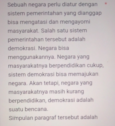 Sebuah negara perlu diatur dengan *
sistem pemerintahan yang dianggap
bisa mengatasi dan mengayomi
masyarakat. Salah satu sistem
pemerintahan tersebut adalah
demokrasi. Negara bisa
menggunakannya. Negara yang
masyarakatnya berpendidikan cukup,
sistem demokrasi bisa memajukan
negara. Akan tetapi, negara yang
masyarakatnya masih kurang
berpendidikan, demokrasi adalah
suatu bencana.
Simpulan paragraf tersebut adalah