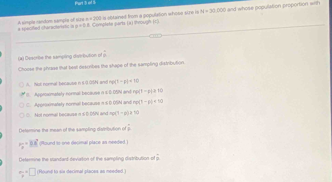 A simple random sample of size n=200 is obtained from a population whose size is N=30,000 and whose population proportion with
a specified characteristic is p=0.8. Complete parts (a) through (c).
(a) Describe the sampling distribution of p.
Choose the phrase that best describes the shape of the sampling distribution.
A. Not normal because n≤ 0.05N and np(1-p)<10</tex>
B. Approximately normal because n≤ 0.05N and np(1-p)≥ 10
C. Approximately normal because n≤ 0.05N and np(1-p)<10</tex>
D. Not normal because n≤ 0.05N and np(1-p)≥ 10
Determine the mean of the sampling distribution of hat p.
mu _p=0.8 (Round to one decimal place as needed.)
Determine the standard deviation of the sampling distribution of hat p.
sigma _p^*=□ (Round to six decimal places as needed.)