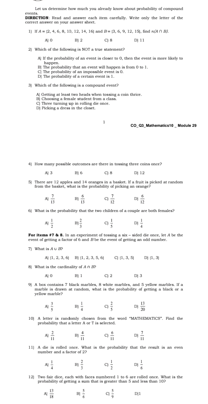 Let us determine how much you already know about probability of compound
DIRECTION: Read and answer each item carefully. Write only the letter of the
correct answer on your answer sheet.
1) lf A= 2,4,6,8,10,12,14,16 and B= 3,6,9,12,15 , find n(A∩ B).
A) O B) 2 C) 8 D) 11
2) Which of the following is NOT a true statement?
A] If the probability of an event is closer to 0, then the event is more likely to
happen.
B) The probability that an event will happen is from 0 to 1.
C The probability of an impossible event is 0.
D] The probability of a certain event is 1.
3) Which of the following is a compound event?
A) Getting at least two heads when tossing a coin thrice.
B) Choosing a female student from a class.
C) Three turning up in rolling die once.
D) Picking a dress in the closet.
1
CO_Q3_Mathematics10 _ Module 29
4) How many possible outcomes are there in tossing three coins once?
A) 3 B) 6 C) 8 D) 12
5) There are 12 apples and 14 oranges in a basket. If a fruit is picked at random
from the basket, what is the probability of picking an orange?
A)  7/13  B)  6/13  9  7/12  D)  6/12 
6) What is the probability that the two children of a couple are both females?
A)  1/2  B)  2/3  C)  1/5  D  1/4 
For items #7 & 8. In an experiment of tossing a six - sided die once, let A be the
event of getting a factor of 6 and B be the event of getting an odd number.
7) What is A∪ B?
A)  1,2,3,6 B)  1,2,3,5,6 C)  1,3,5 D)  1,3
8) What is the cardinality of A∩ B?
A) O B)1 C) 2 D) 3
9) A box contains 7 black marbles, 8 white marbles, and 5 yellow marbles. If a
marble is drawn at random, what is the probability of getting a black or a
yellow marble?
A  3/5  B)  1/4  C)  2/5  Dj  13/20 
10) A letter is randomly chosen from the word “MATHEMATICS”. Find the
probability that a letter A or T is selected.
A)  2/11   4/11  C)  6/11  D)  7/11 
11) A die is rolled once. What is the probability that the result is an even
number and a factor of 2?
A)  1/4  B  2/3  C)  1/2  D  1/6 
12) Two fair dice, each with faces numbered 1 to 6 are rolled once. What is the
probability of getting a sum that is greater than 5 and less than 10?
A  13/18  B]  5/6  C)  5/9  D]1